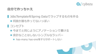 ⾃分で作っちゃえ
▌JdbcTemplateをSpring Dataでラップするものを作る
l 何故か誰も作ってないっぽい
▌コンセプト
l 今までと同じようにアノテーションで書ける
l 余計なことはしないシンプルなラッパー
l has-many has-one等すらサポートしない
22
 