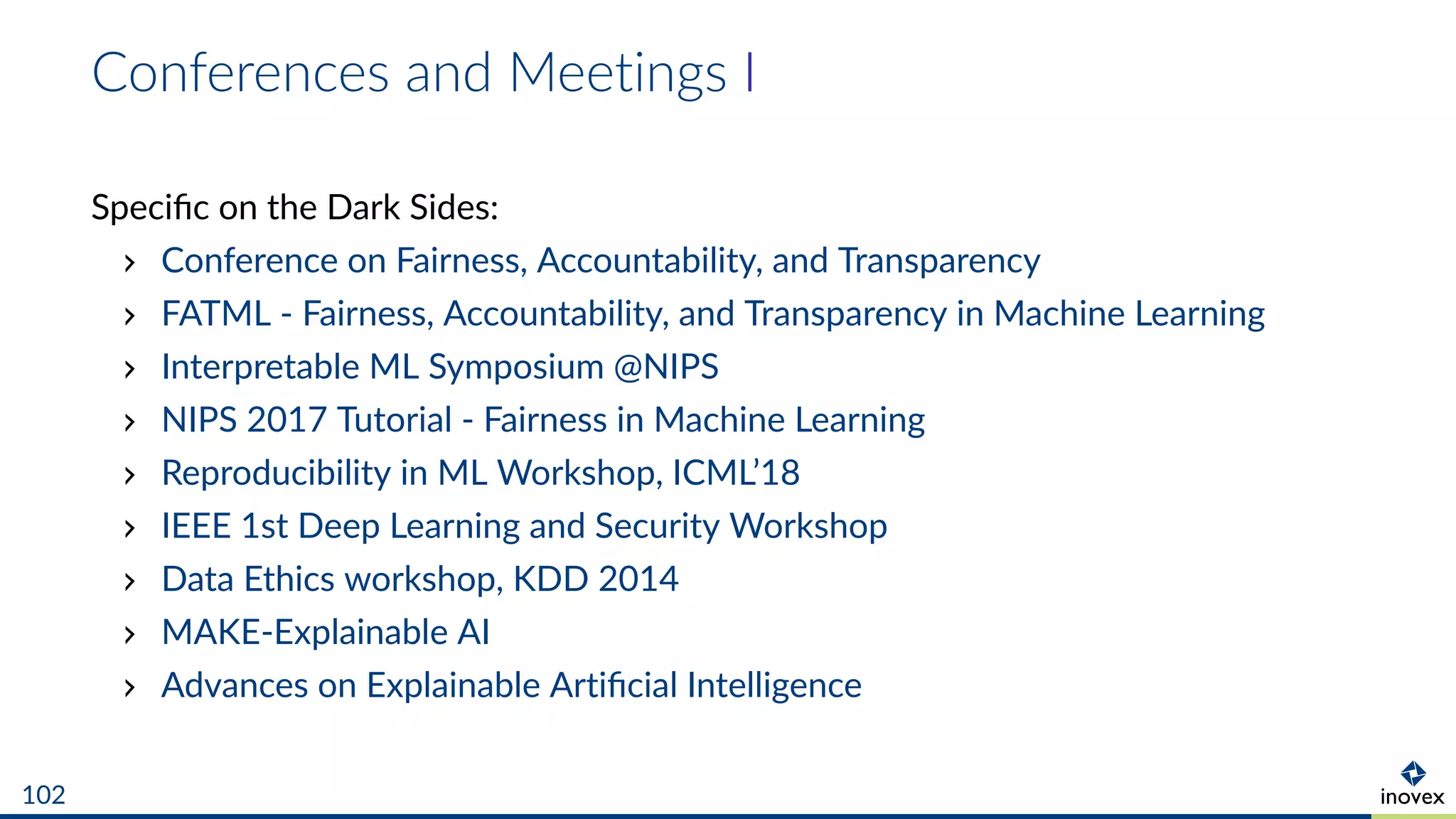 Conferences and Meetings I
Speciﬁc on the Dark Sides:
Conference on Fairness, Accountability, and Transparency
FATML - Fairness, Accountability, and Transparency in Machine Learning
Interpretable ML Symposium @NIPS
NIPS 2017 Tutorial - Fairness in Machine Learning
Reproducibility in ML Workshop, ICML’18
IEEE 1st Deep Learning and Security Workshop
Data Ethics workshop, KDD 2014
MAKE-Explainable AI
Advances on Explainable Artiﬁcial Intelligence
102
 