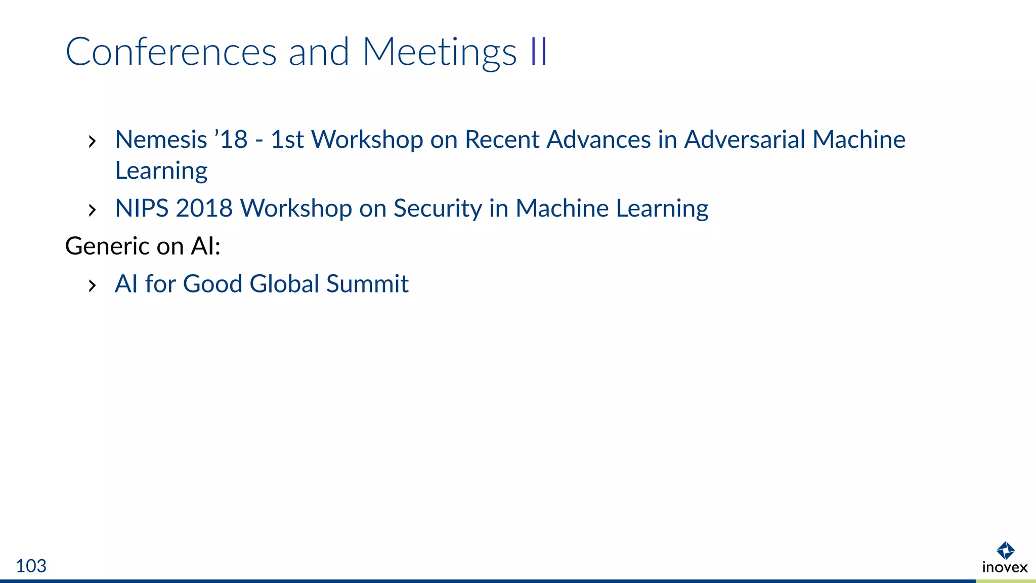 Conferences and Meetings II
Nemesis ’18 - 1st Workshop on Recent Advances in Adversarial Machine
Learning
NIPS 2018 Workshop on Security in Machine Learning
Generic on AI:
AI for Good Global Summit
103
 