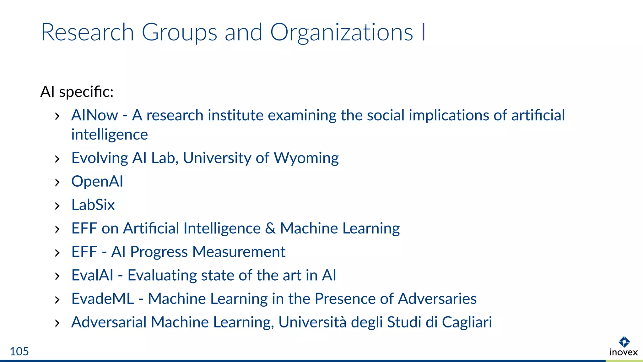 Research Groups and Organizations I
AI speciﬁc:
AINow - A research institute examining the social implications of artiﬁcial
intelligence
Evolving AI Lab, University of Wyoming
OpenAI
LabSix
EFF on Artiﬁcial Intelligence & Machine Learning
EFF - AI Progress Measurement
EvalAI - Evaluating state of the art in AI
EvadeML - Machine Learning in the Presence of Adversaries
Adversarial Machine Learning, Università degli Studi di Cagliari
105
 