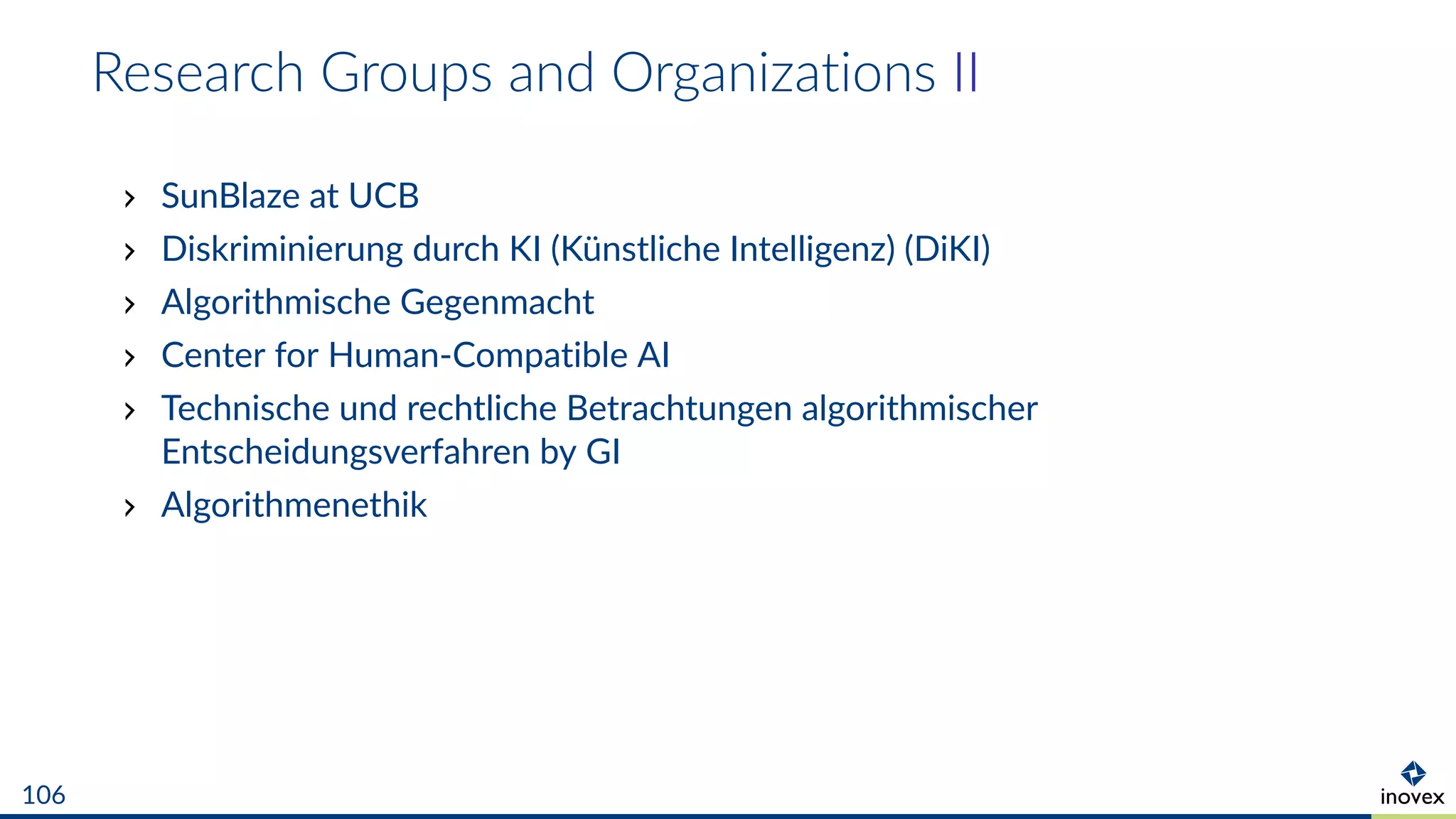 Research Groups and Organizations II
SunBlaze at UCB
Diskriminierung durch KI (Künstliche Intelligenz) (DiKI)
Algorithmische Gegenmacht
Center for Human-Compatible AI
Technische und rechtliche Betrachtungen algorithmischer
Entscheidungsverfahren by GI
Algorithmenethik
106
 