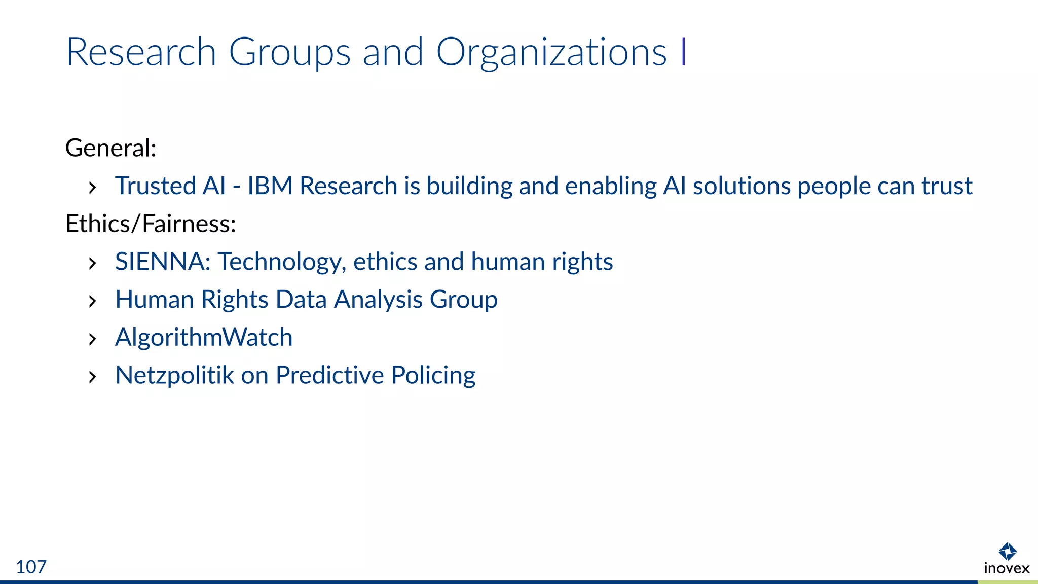 Research Groups and Organizations I
General:
Trusted AI - IBM Research is building and enabling AI solutions people can trust
Ethics/Fairness:
SIENNA: Technology, ethics and human rights
Human Rights Data Analysis Group
AlgorithmWatch
Netzpolitik on Predictive Policing
107
 