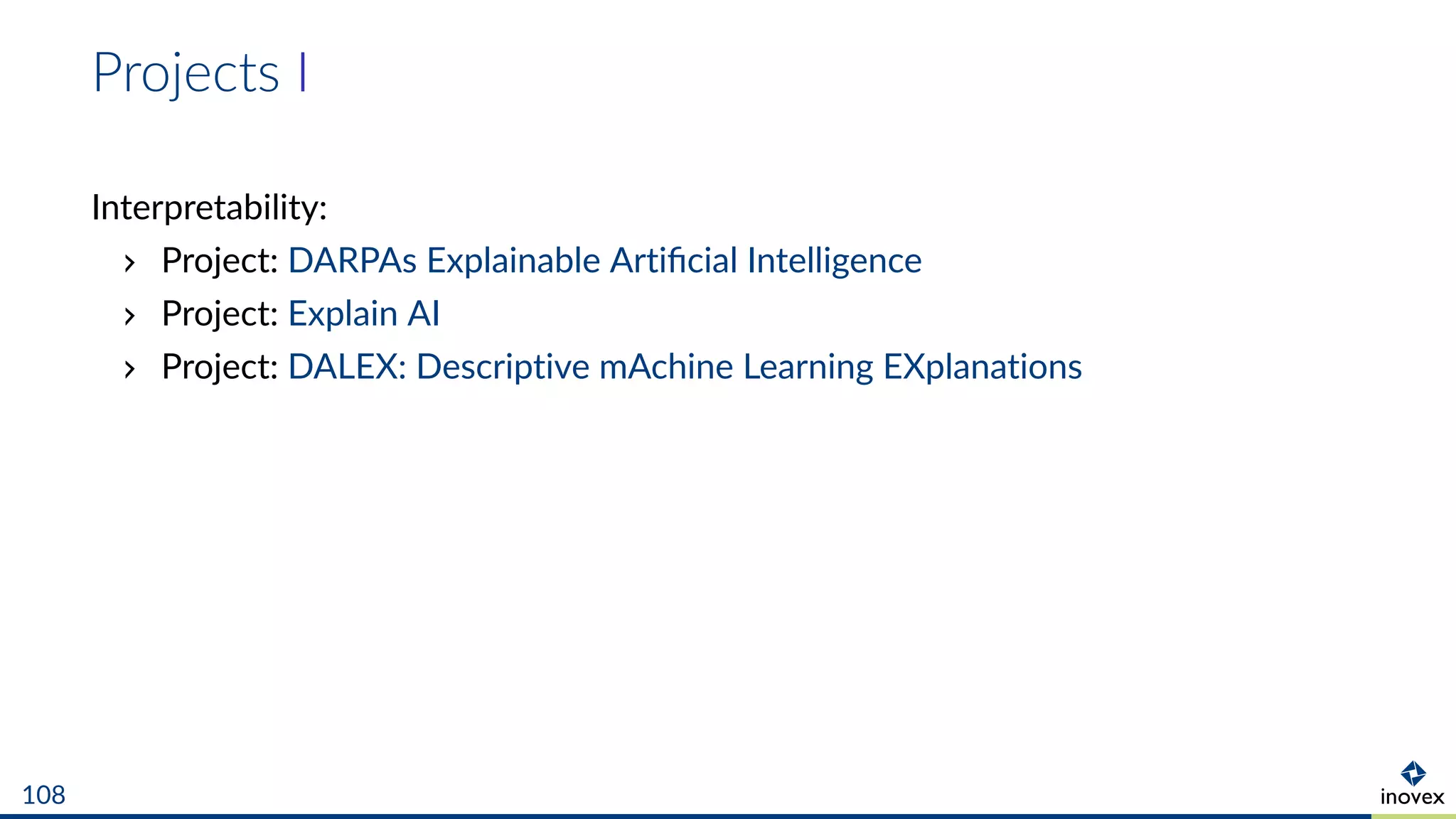 Projects I
Interpretability:
Project: DARPAs Explainable Artiﬁcial Intelligence
Project: Explain AI
Project: DALEX: Descriptive mAchine Learning EXplanations
108
 