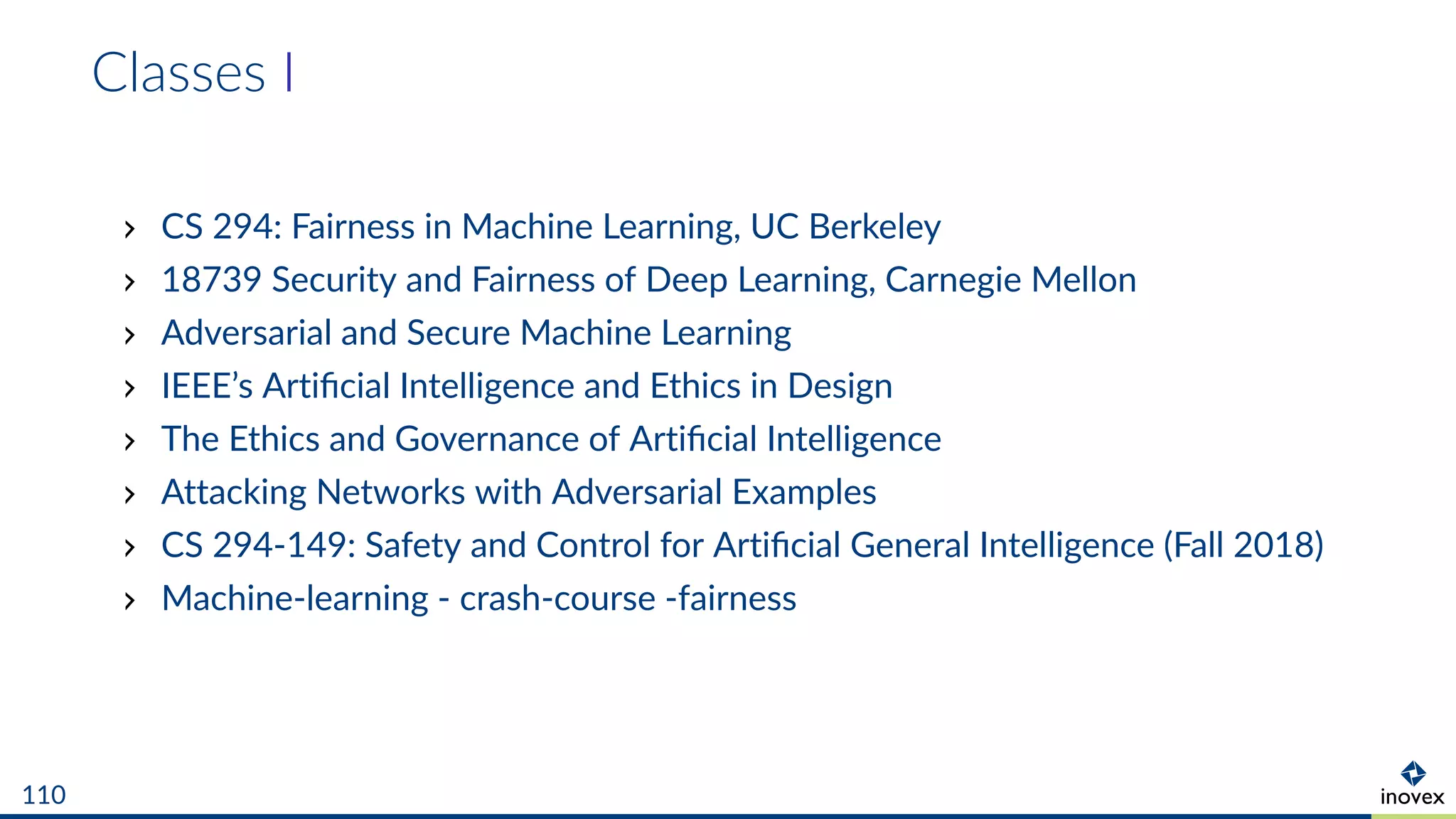 Classes I
CS 294: Fairness in Machine Learning, UC Berkeley
18739 Security and Fairness of Deep Learning, Carnegie Mellon
Adversarial and Secure Machine Learning
IEEE’s Artiﬁcial Intelligence and Ethics in Design
The Ethics and Governance of Artiﬁcial Intelligence
Attacking Networks with Adversarial Examples
CS 294-149: Safety and Control for Artiﬁcial General Intelligence (Fall 2018)
Machine-learning - crash-course -fairness
110
 