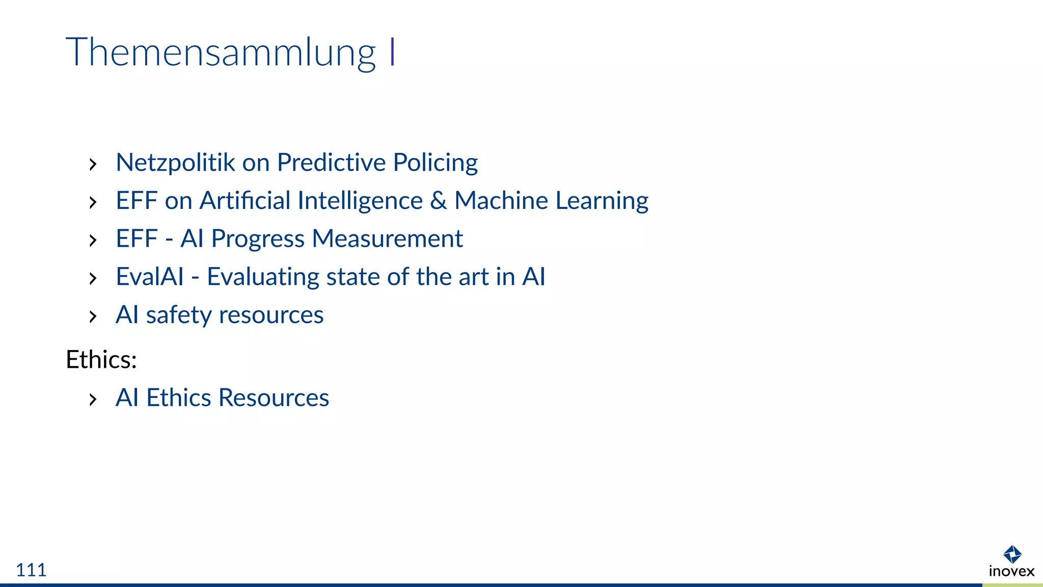 Themensammlung I
Netzpolitik on Predictive Policing
EFF on Artiﬁcial Intelligence & Machine Learning
EFF - AI Progress Measurement
EvalAI - Evaluating state of the art in AI
AI safety resources
Ethics:
AI Ethics Resources
111
 