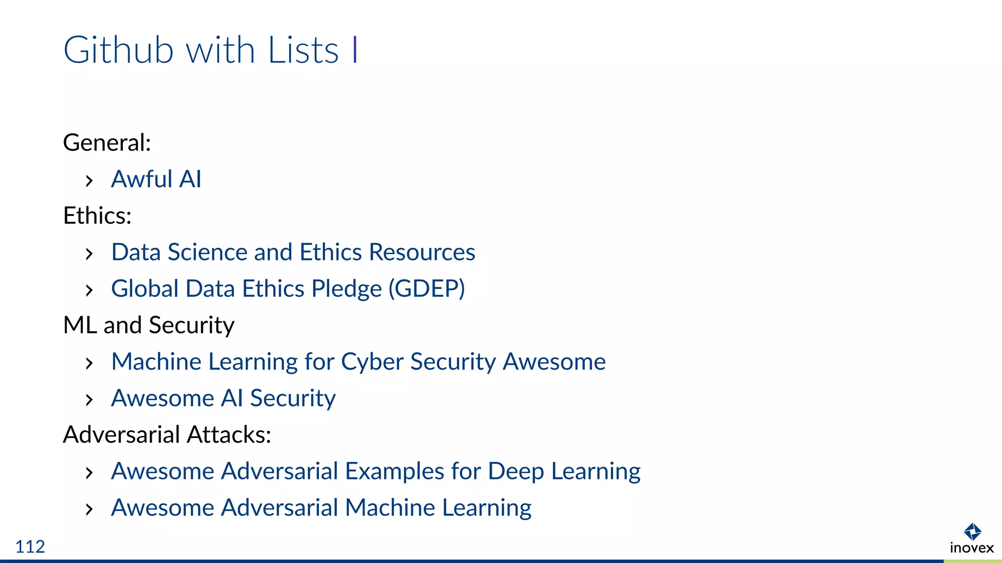 Github with Lists I
General:
Awful AI
Ethics:
Data Science and Ethics Resources
Global Data Ethics Pledge (GDEP)
ML and Security
Machine Learning for Cyber Security Awesome
Awesome AI Security
Adversarial Attacks:
Awesome Adversarial Examples for Deep Learning
Awesome Adversarial Machine Learning
112
 