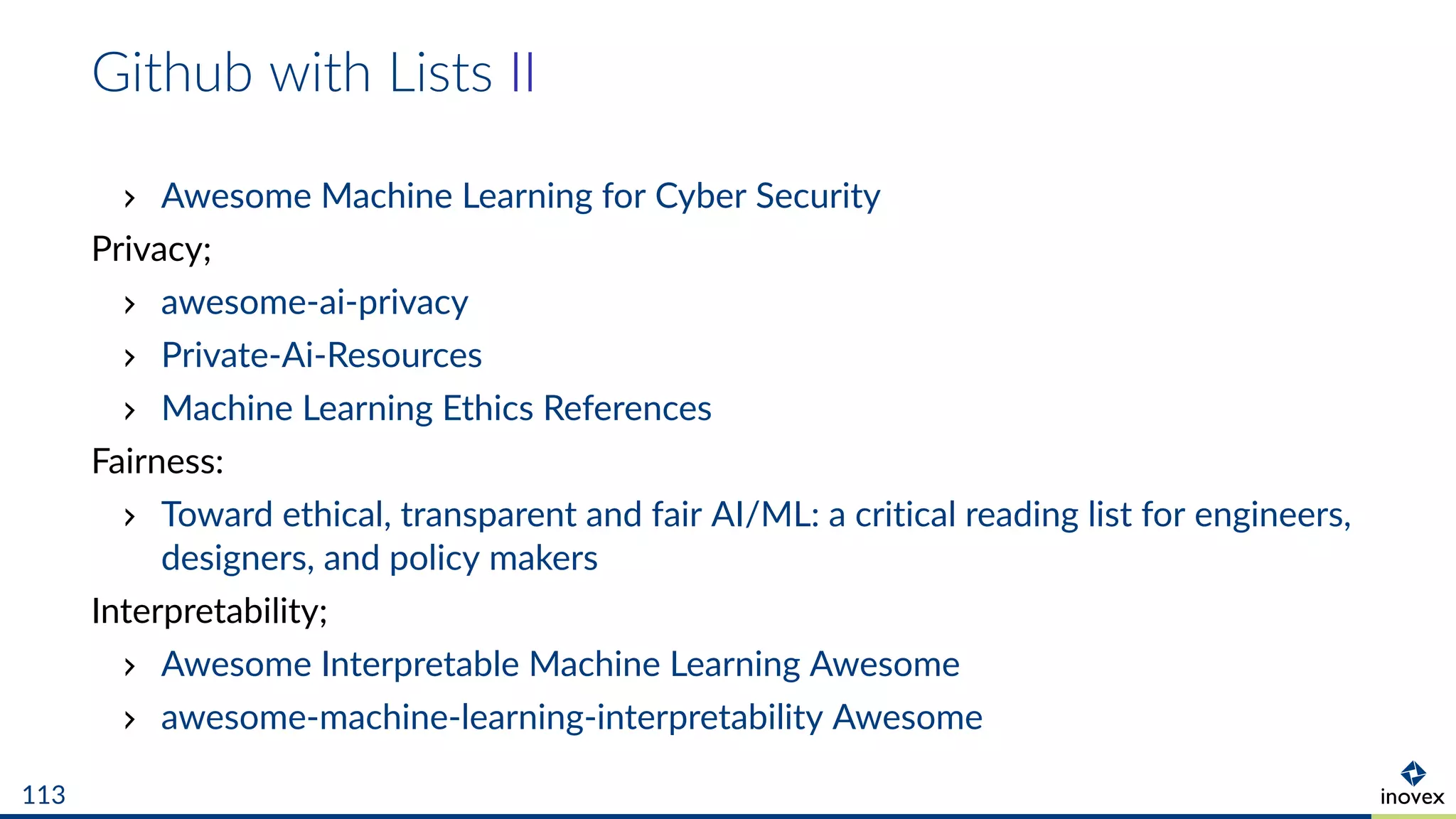 Github with Lists II
Awesome Machine Learning for Cyber Security
Privacy;
awesome-ai-privacy
Private-Ai-Resources
Machine Learning Ethics References
Fairness:
Toward ethical, transparent and fair AI/ML: a critical reading list for engineers,
designers, and policy makers
Interpretability;
Awesome Interpretable Machine Learning Awesome
awesome-machine-learning-interpretability Awesome
113
 