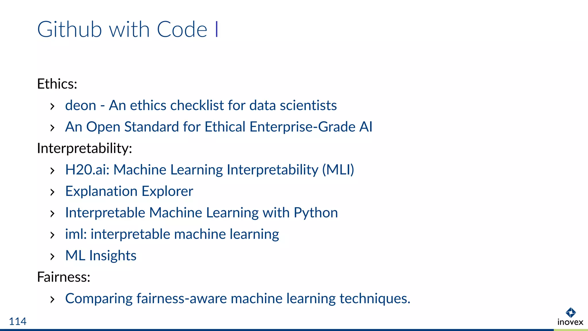 Github with Code I
Ethics:
deon - An ethics checklist for data scientists
An Open Standard for Ethical Enterprise-Grade AI
Interpretability:
H20.ai: Machine Learning Interpretability (MLI)
Explanation Explorer
Interpretable Machine Learning with Python
iml: interpretable machine learning
ML Insights
Fairness:
Comparing fairness-aware machine learning techniques.
114
 