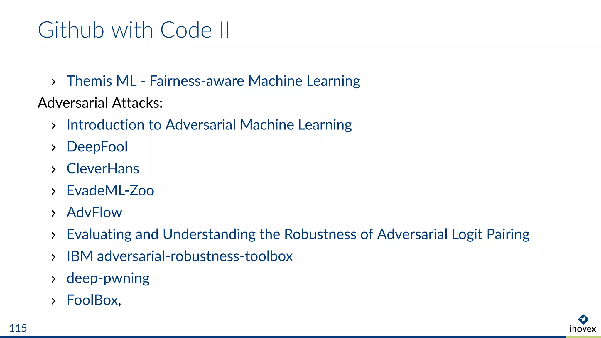 Github with Code II
Themis ML - Fairness-aware Machine Learning
Adversarial Attacks:
Introduction to Adversarial Machine Learning
DeepFool
CleverHans
EvadeML-Zoo
AdvFlow
Evaluating and Understanding the Robustness of Adversarial Logit Pairing
IBM adversarial-robustness-toolbox
deep-pwning
FoolBox,
115
 