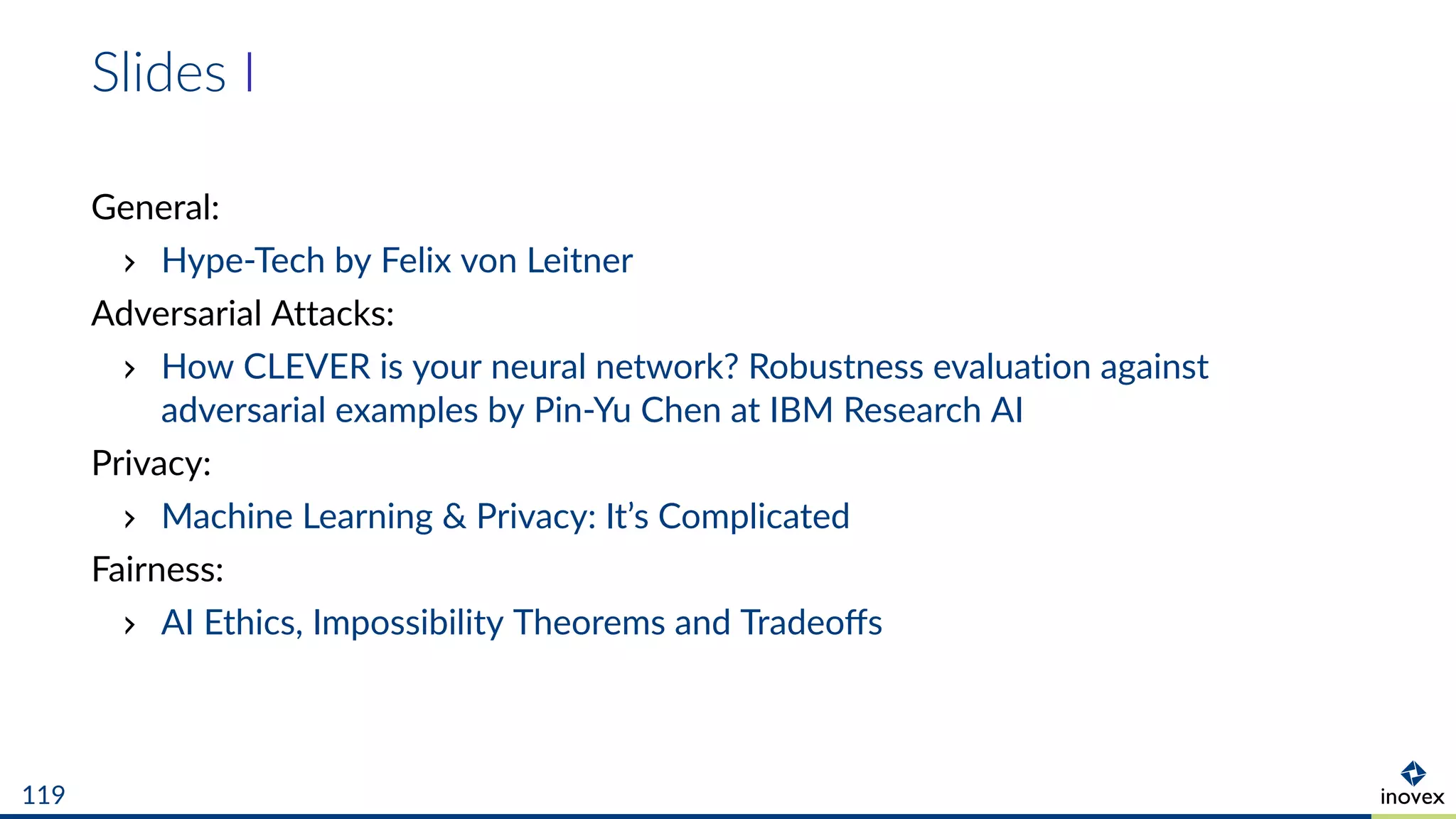 Slides I
General:
Hype-Tech by Felix von Leitner
Adversarial Attacks:
How CLEVER is your neural network? Robustness evaluation against
adversarial examples by Pin-Yu Chen at IBM Research AI
Privacy:
Machine Learning & Privacy: It’s Complicated
Fairness:
AI Ethics, Impossibility Theorems and Tradeoﬀs
119
 