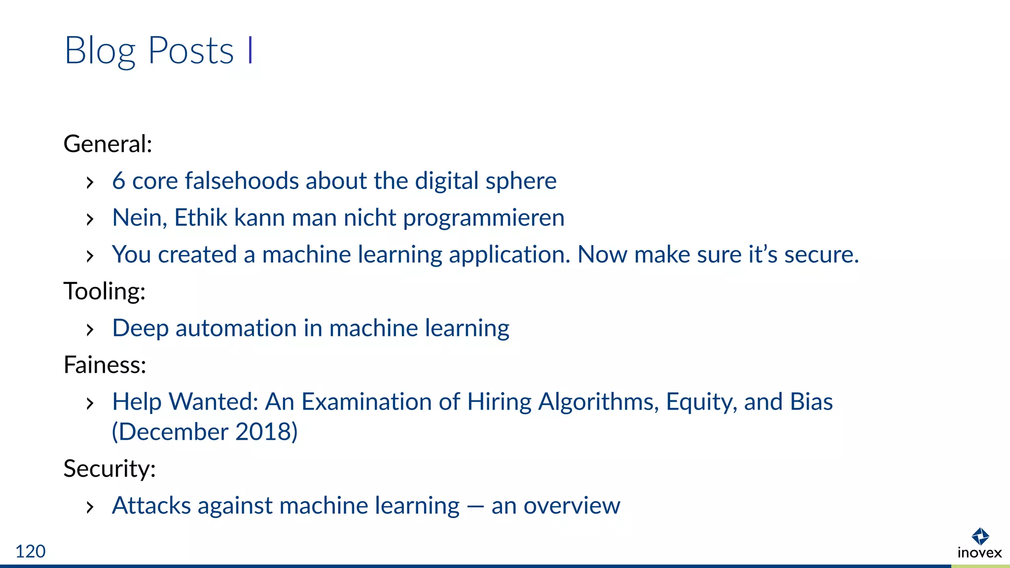 Blog Posts I
General:
6 core falsehoods about the digital sphere
Nein, Ethik kann man nicht programmieren
You created a machine learning application. Now make sure it’s secure.
Tooling:
Deep automation in machine learning
Fainess:
Help Wanted: An Examination of Hiring Algorithms, Equity, and Bias
(December 2018)
Security:
Attacks against machine learning — an overview
120
 