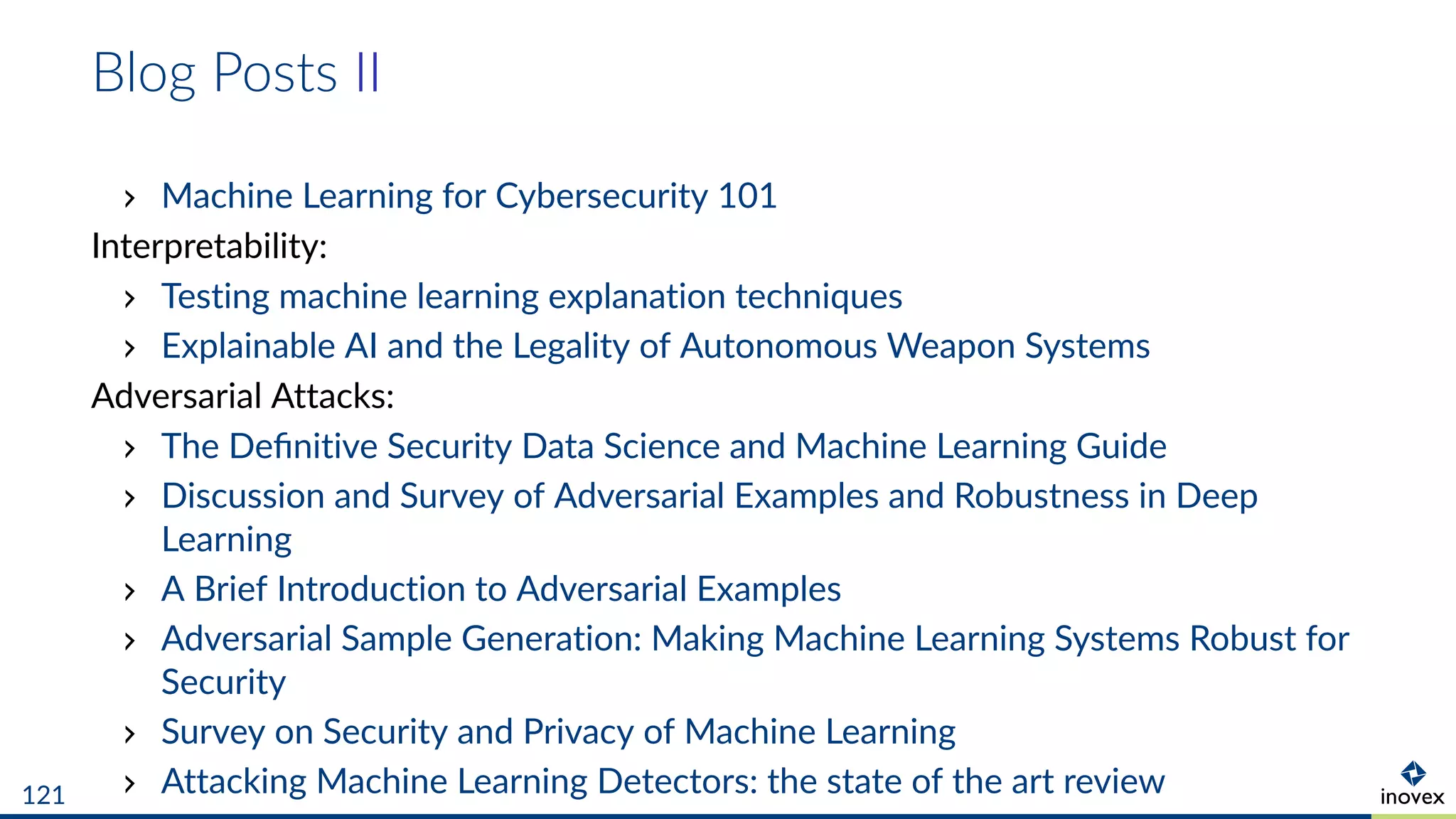 Blog Posts II
Machine Learning for Cybersecurity 101
Interpretability:
Testing machine learning explanation techniques
Explainable AI and the Legality of Autonomous Weapon Systems
Adversarial Attacks:
The Deﬁnitive Security Data Science and Machine Learning Guide
Discussion and Survey of Adversarial Examples and Robustness in Deep
Learning
A Brief Introduction to Adversarial Examples
Adversarial Sample Generation: Making Machine Learning Systems Robust for
Security
Survey on Security and Privacy of Machine Learning
Attacking Machine Learning Detectors: the state of the art review121
 