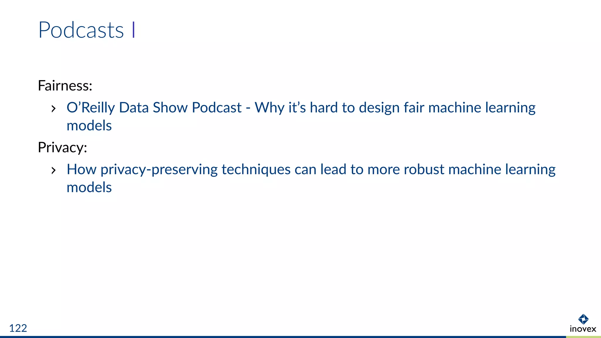 Podcasts I
Fairness:
O’Reilly Data Show Podcast - Why it’s hard to design fair machine learning
models
Privacy:
How privacy-preserving techniques can lead to more robust machine learning
models
122
 