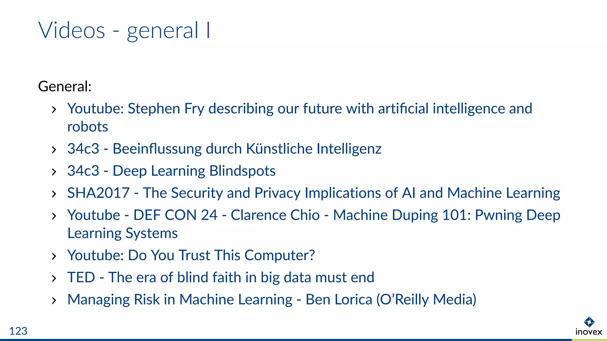 Videos - general I
General:
Youtube: Stephen Fry describing our future with artiﬁcial intelligence and
robots
34c3 - Beeinﬂussung durch Künstliche Intelligenz
34c3 - Deep Learning Blindspots
SHA2017 - The Security and Privacy Implications of AI and Machine Learning
Youtube - DEF CON 24 - Clarence Chio - Machine Duping 101: Pwning Deep
Learning Systems
Youtube: Do You Trust This Computer?
TED - The era of blind faith in big data must end
Managing Risk in Machine Learning - Ben Lorica (O’Reilly Media)
123
 