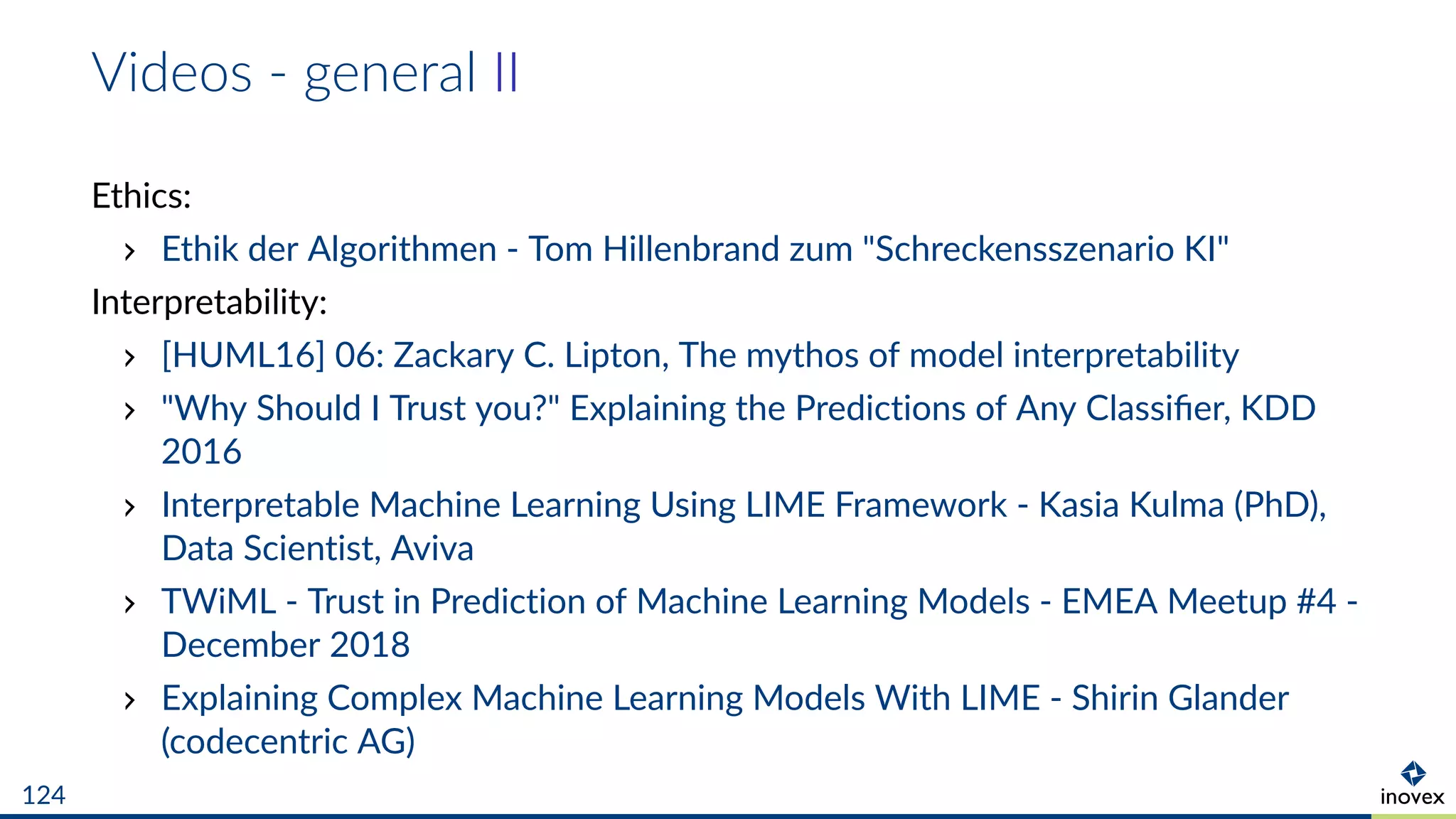 Videos - general II
Ethics:
Ethik der Algorithmen - Tom Hillenbrand zum "Schreckensszenario KI"
Interpretability:
[HUML16] 06: Zackary C. Lipton, The mythos of model interpretability
"Why Should I Trust you?" Explaining the Predictions of Any Classiﬁer, KDD
2016
Interpretable Machine Learning Using LIME Framework - Kasia Kulma (PhD),
Data Scientist, Aviva
TWiML - Trust in Prediction of Machine Learning Models - EMEA Meetup #4 -
December 2018
Explaining Complex Machine Learning Models With LIME - Shirin Glander
(codecentric AG)
124
 