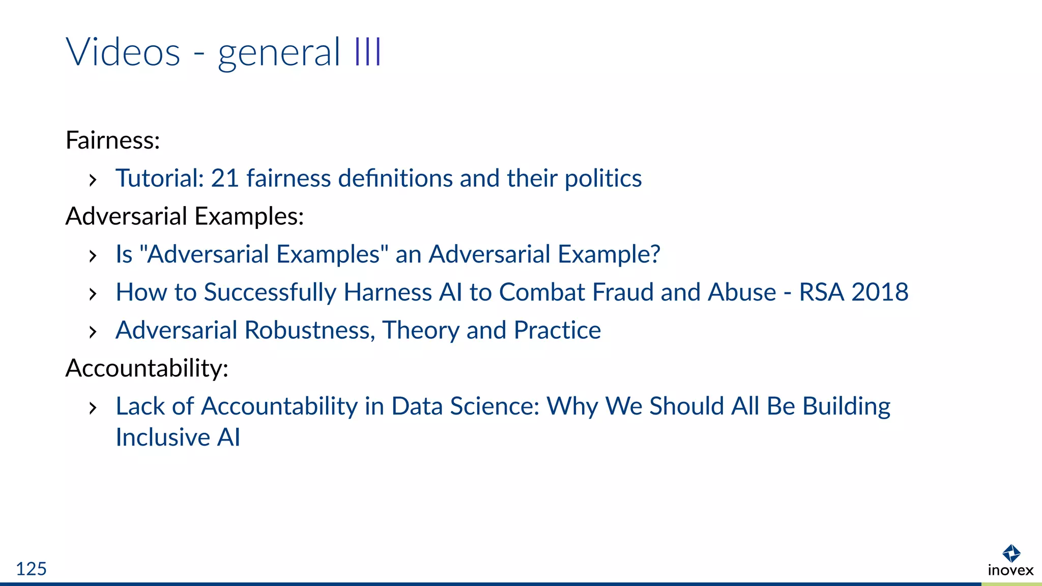 Videos - general III
Fairness:
Tutorial: 21 fairness deﬁnitions and their politics
Adversarial Examples:
Is "Adversarial Examples" an Adversarial Example?
How to Successfully Harness AI to Combat Fraud and Abuse - RSA 2018
Adversarial Robustness, Theory and Practice
Accountability:
Lack of Accountability in Data Science: Why We Should All Be Building
Inclusive AI
125
 