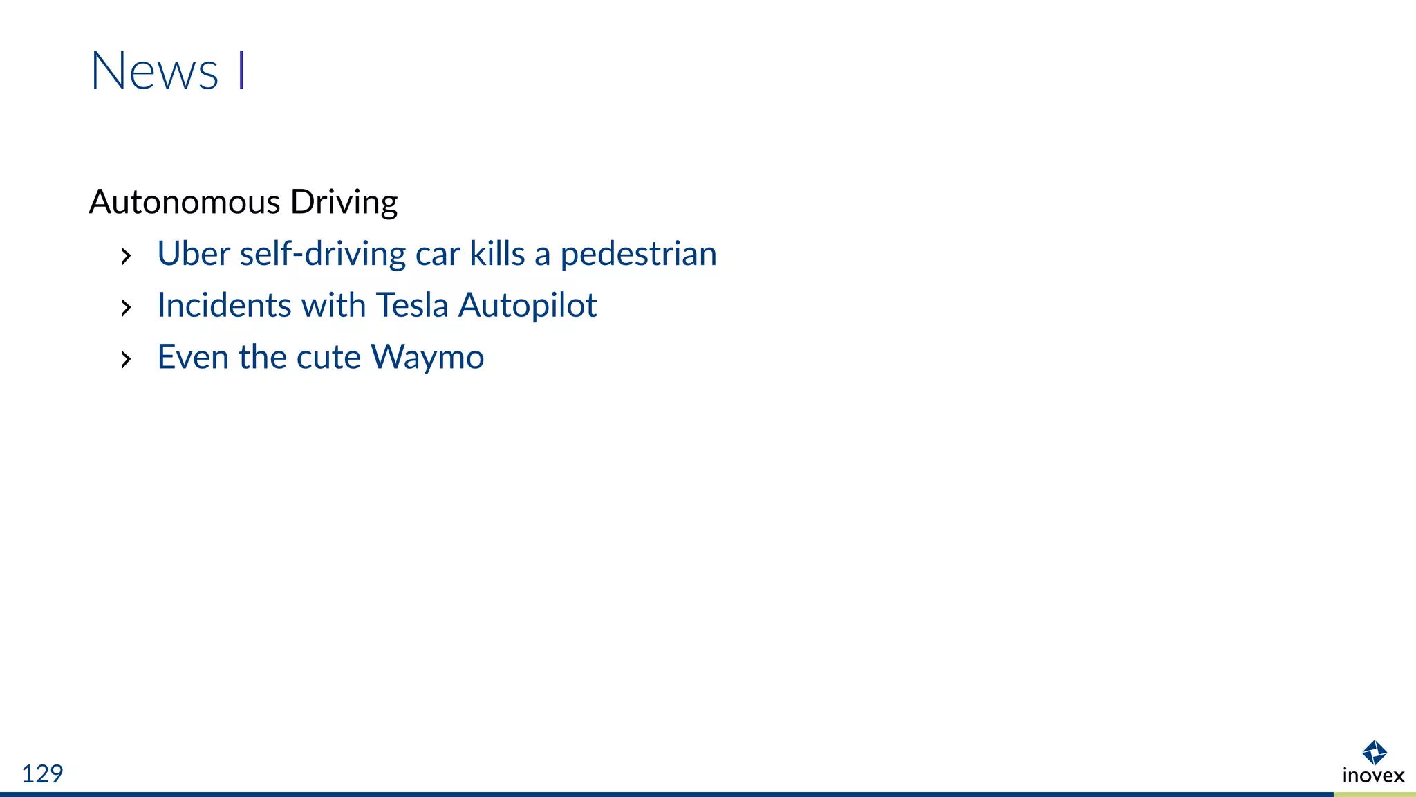 News I
Autonomous Driving
Uber self-driving car kills a pedestrian
Incidents with Tesla Autopilot
Even the cute Waymo
129
 