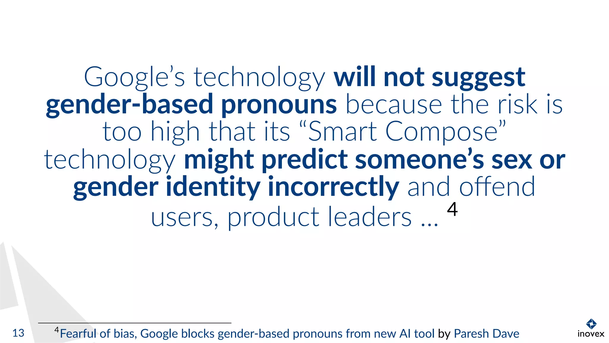 Google’s technology will not suggest
gender-based pronouns because the risk is
too high that its “Smart Compose”
technology might predict someone’s sex or
gender identity incorrectly and oﬀend
users, product leaders ... 4
4
Fearful of bias, Google blocks gender-based pronouns from new AI tool by Paresh Dave13
 