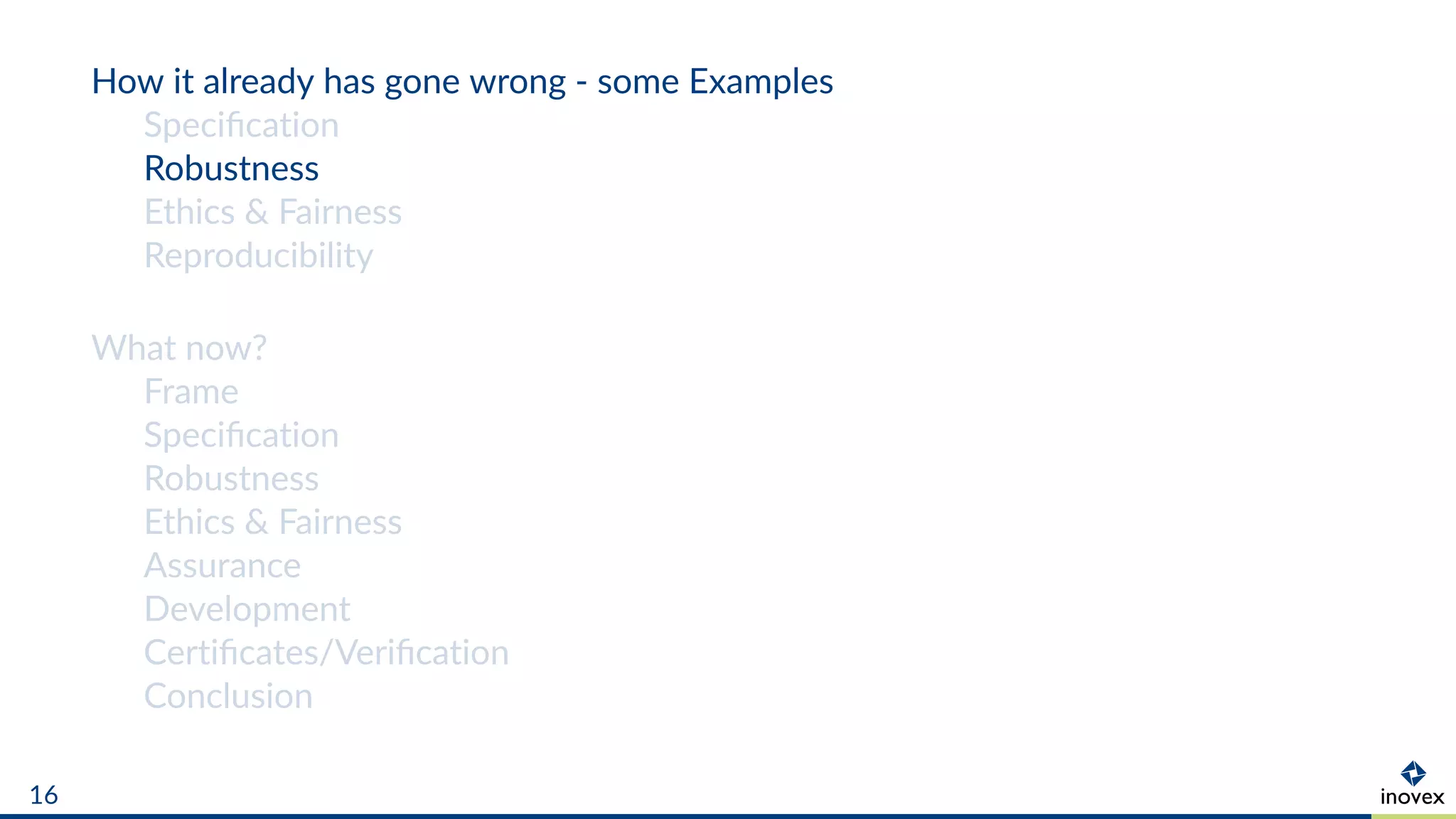 How it already has gone wrong - some Examples
Speciﬁcation
Robustness
Ethics & Fairness
Reproducibility
What now?
Frame
Speciﬁcation
Robustness
Ethics & Fairness
Assurance
Development
Certiﬁcates/Veriﬁcation
Conclusion
16
 