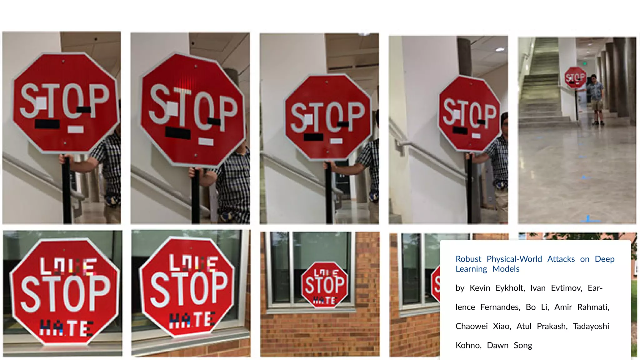 Robust Physical-World Attacks on Deep
Learning Models
by Kevin Eykholt, Ivan Evtimov, Ear-
lence Fernandes, Bo Li, Amir Rahmati,
Chaowei Xiao, Atul Prakash, Tadayoshi
Kohno, Dawn Song
 