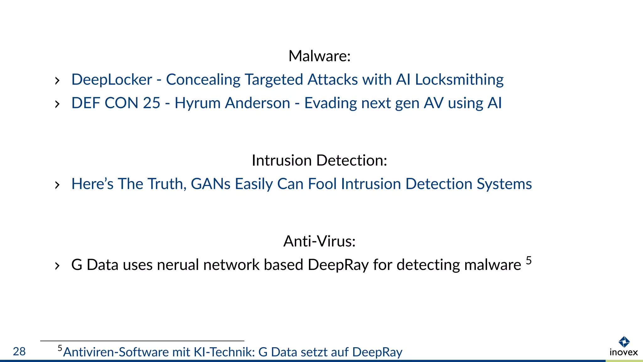 Malware:
DeepLocker - Concealing Targeted Attacks with AI Locksmithing
DEF CON 25 - Hyrum Anderson - Evading next gen AV using AI
Intrusion Detection:
Here’s The Truth, GANs Easily Can Fool Intrusion Detection Systems
Anti-Virus:
G Data uses nerual network based DeepRay for detecting malware 5
5
Antiviren-Software mit KI-Technik: G Data setzt auf DeepRay28
 