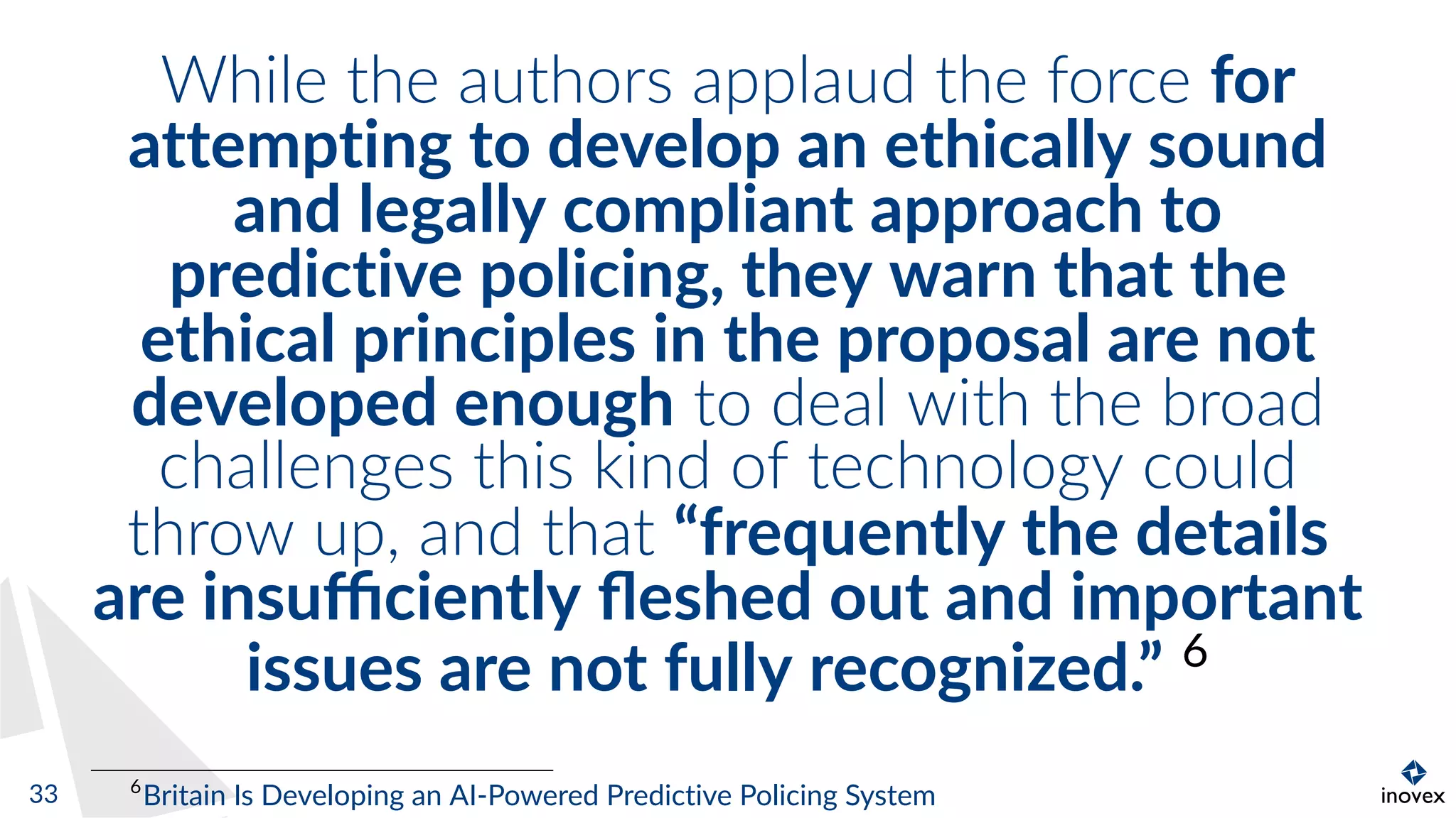 While the authors applaud the force for
attempting to develop an ethically sound
and legally compliant approach to
predictive policing, they warn that the
ethical principles in the proposal are not
developed enough to deal with the broad
challenges this kind of technology could
throw up, and that “frequently the details
are insuﬃciently ﬂeshed out and important
issues are not fully recognized.” 6
6
Britain Is Developing an AI-Powered Predictive Policing System33
 