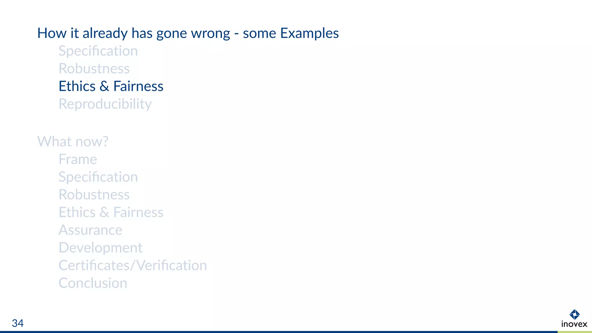 How it already has gone wrong - some Examples
Speciﬁcation
Robustness
Ethics & Fairness
Reproducibility
What now?
Frame
Speciﬁcation
Robustness
Ethics & Fairness
Assurance
Development
Certiﬁcates/Veriﬁcation
Conclusion
34
 