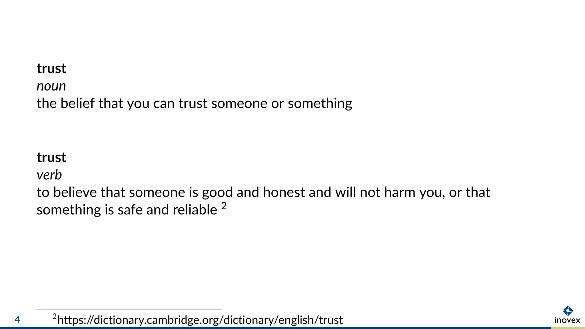 trust
noun
the belief that you can trust someone or something
trust
verb
to believe that someone is good and honest and will not harm you, or that
something is safe and reliable 2
2
https://dictionary.cambridge.org/dictionary/english/trust4
 