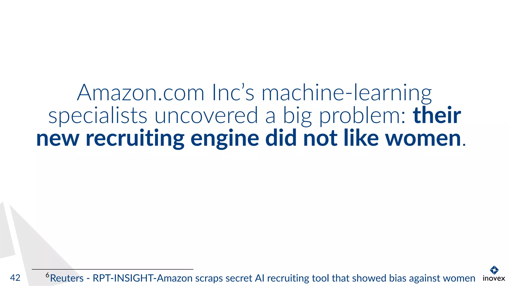 Amazon.com Inc’s machine-learning
specialists uncovered a big problem: their
new recruiting engine did not like women.
6
Reuters - RPT-INSIGHT-Amazon scraps secret AI recruiting tool that showed bias against women42
 