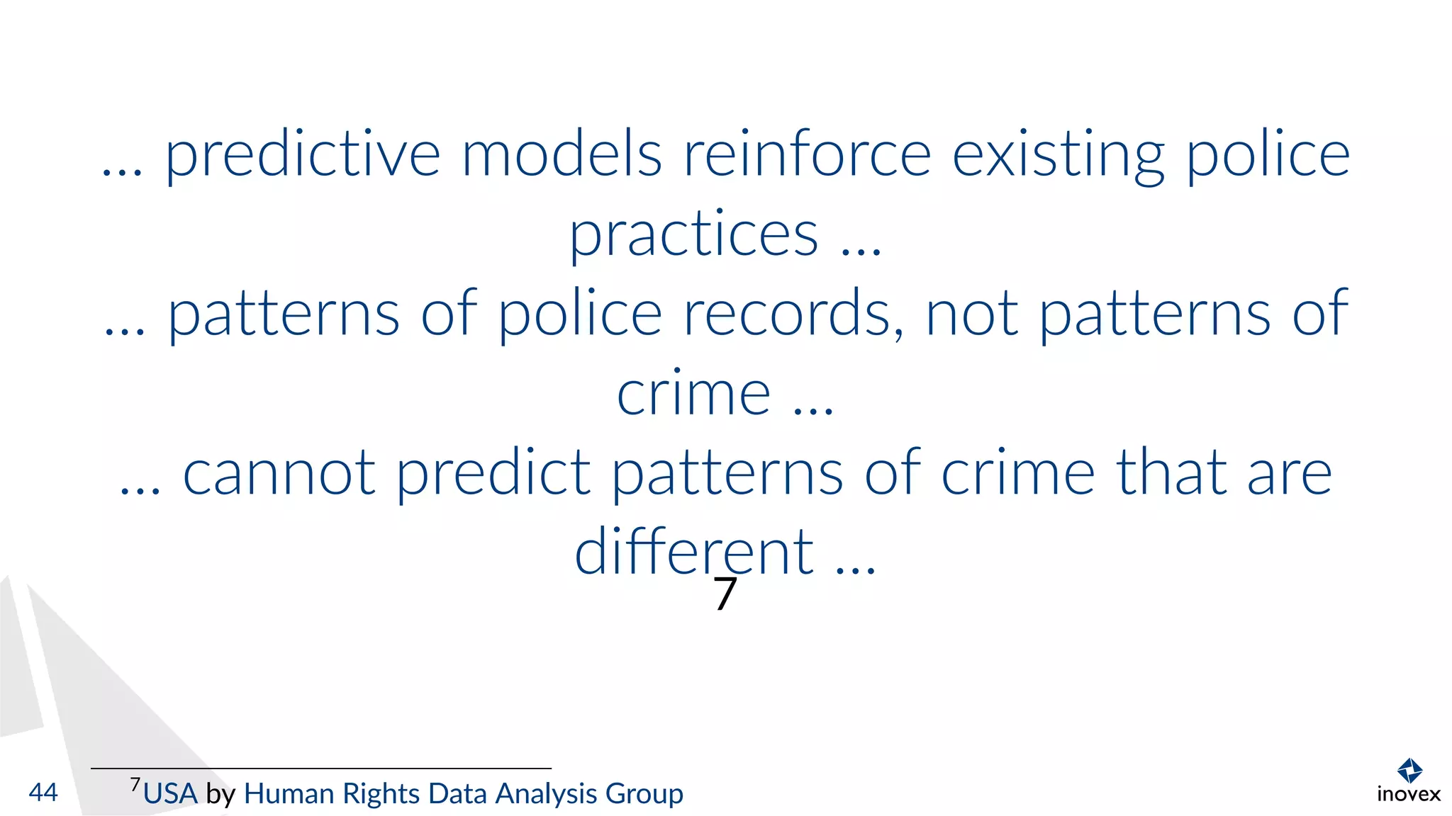 ... predictive models reinforce existing police
practices ...
... patterns of police records, not patterns of
crime ...
... cannot predict patterns of crime that are
diﬀerent ...
7
7
USA by Human Rights Data Analysis Group44
 