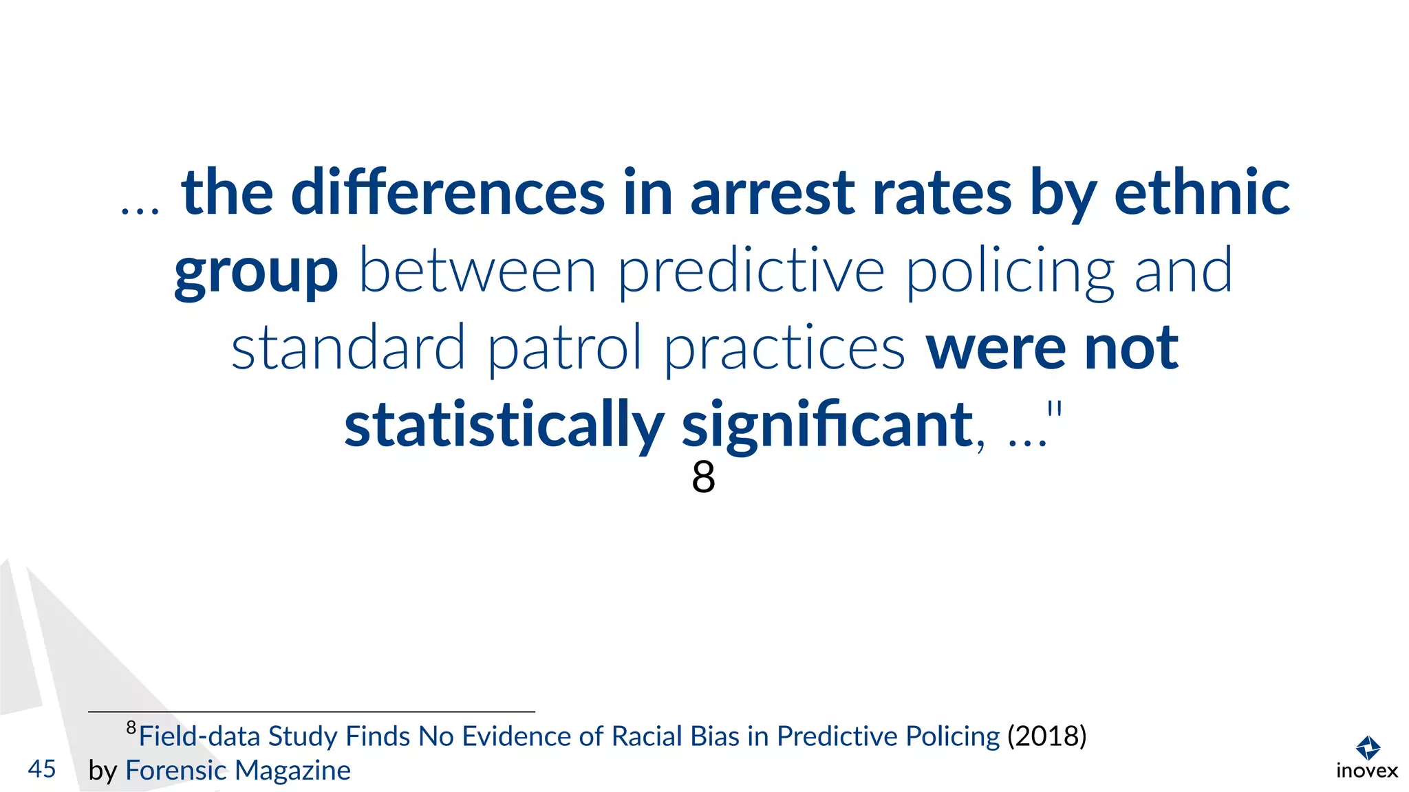... the diﬀerences in arrest rates by ethnic
group between predictive policing and
standard patrol practices were not
statistically signiﬁcant, ..."
8
8
Field-data Study Finds No Evidence of Racial Bias in Predictive Policing (2018)
by Forensic Magazine45
 