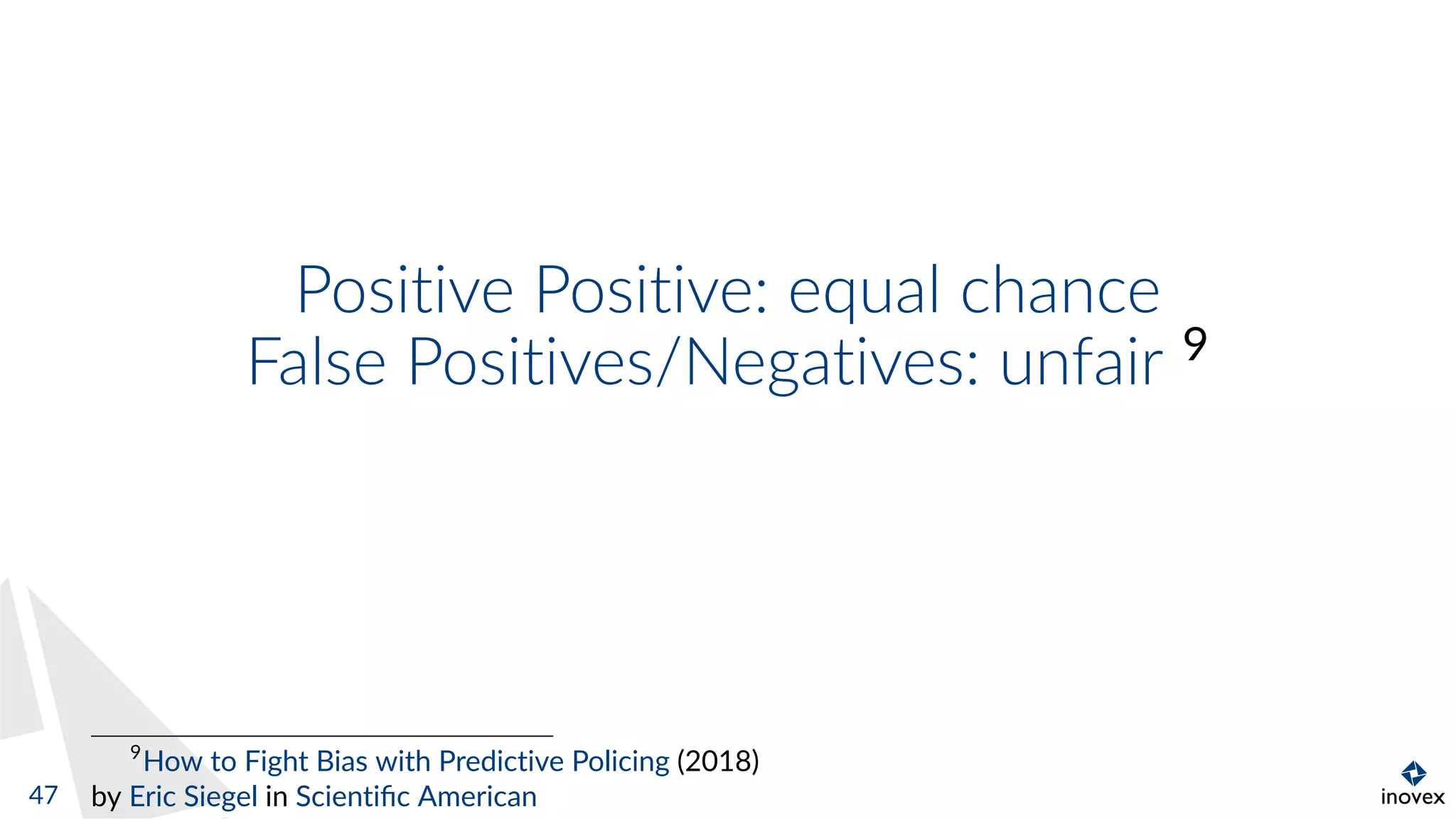 Positive Positive: equal chance
False Positives/Negatives: unfair 9
9
How to Fight Bias with Predictive Policing (2018)
by Eric Siegel in Scientiﬁc American47
 