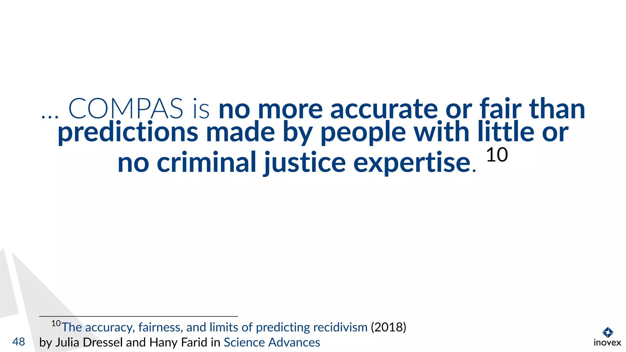 ... COMPAS is no more accurate or fair than
predictions made by people with little or
no criminal justice expertise. 10
10
The accuracy, fairness, and limits of predicting recidivism (2018)
by Julia Dressel and Hany Farid in Science Advances48
 