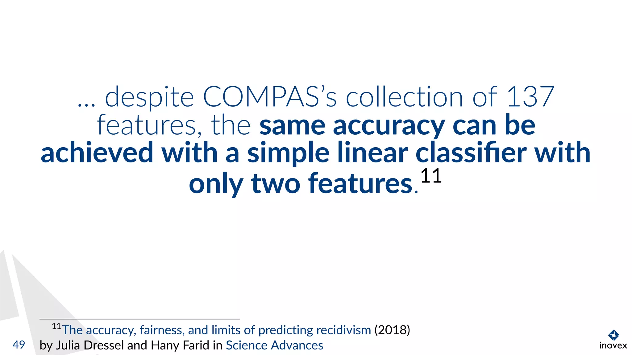 ... despite COMPAS’s collection of 137
features, the same accuracy can be
achieved with a simple linear classiﬁer with
only two features.11
11
The accuracy, fairness, and limits of predicting recidivism (2018)
by Julia Dressel and Hany Farid in Science Advances49
 