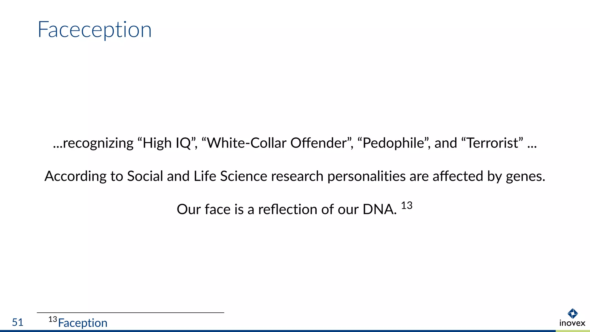 Faceception
...recognizing “High IQ”, “White-Collar Oﬀender”, “Pedophile”, and “Terrorist” ...
According to Social and Life Science research personalities are aﬀected by genes.
Our face is a reﬂection of our DNA. 13
13
Faception51
 