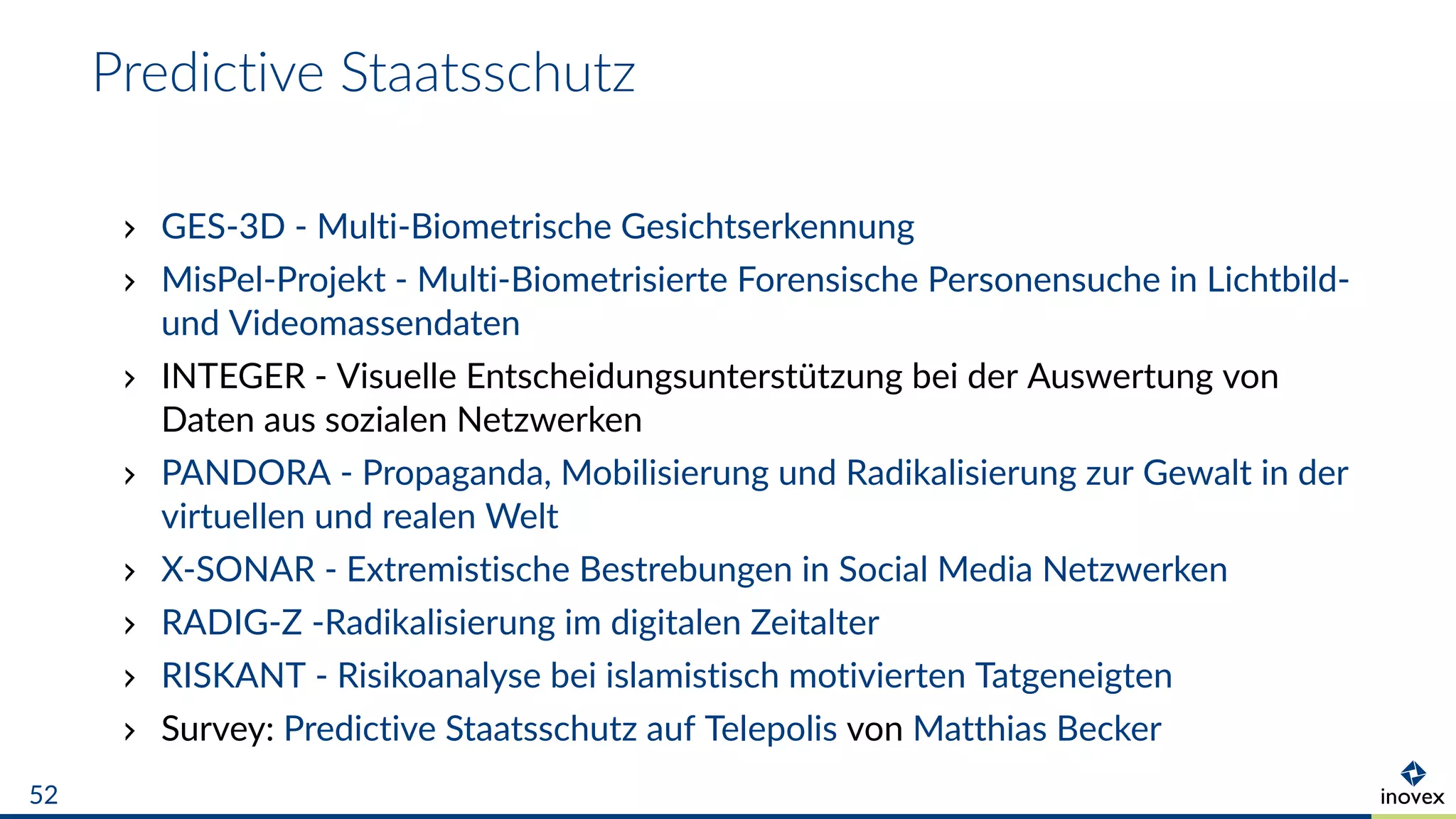 Predictive Staatsschutz
GES-3D - Multi-Biometrische Gesichtserkennung
MisPel-Projekt - Multi-Biometrisierte Forensische Personensuche in Lichtbild-
und Videomassendaten
INTEGER - Visuelle Entscheidungsunterstützung bei der Auswertung von
Daten aus sozialen Netzwerken
PANDORA - Propaganda, Mobilisierung und Radikalisierung zur Gewalt in der
virtuellen und realen Welt
X-SONAR - Extremistische Bestrebungen in Social Media Netzwerken
RADIG-Z -Radikalisierung im digitalen Zeitalter
RISKANT - Risikoanalyse bei islamistisch motivierten Tatgeneigten
Survey: Predictive Staatsschutz auf Telepolis von Matthias Becker
52
 