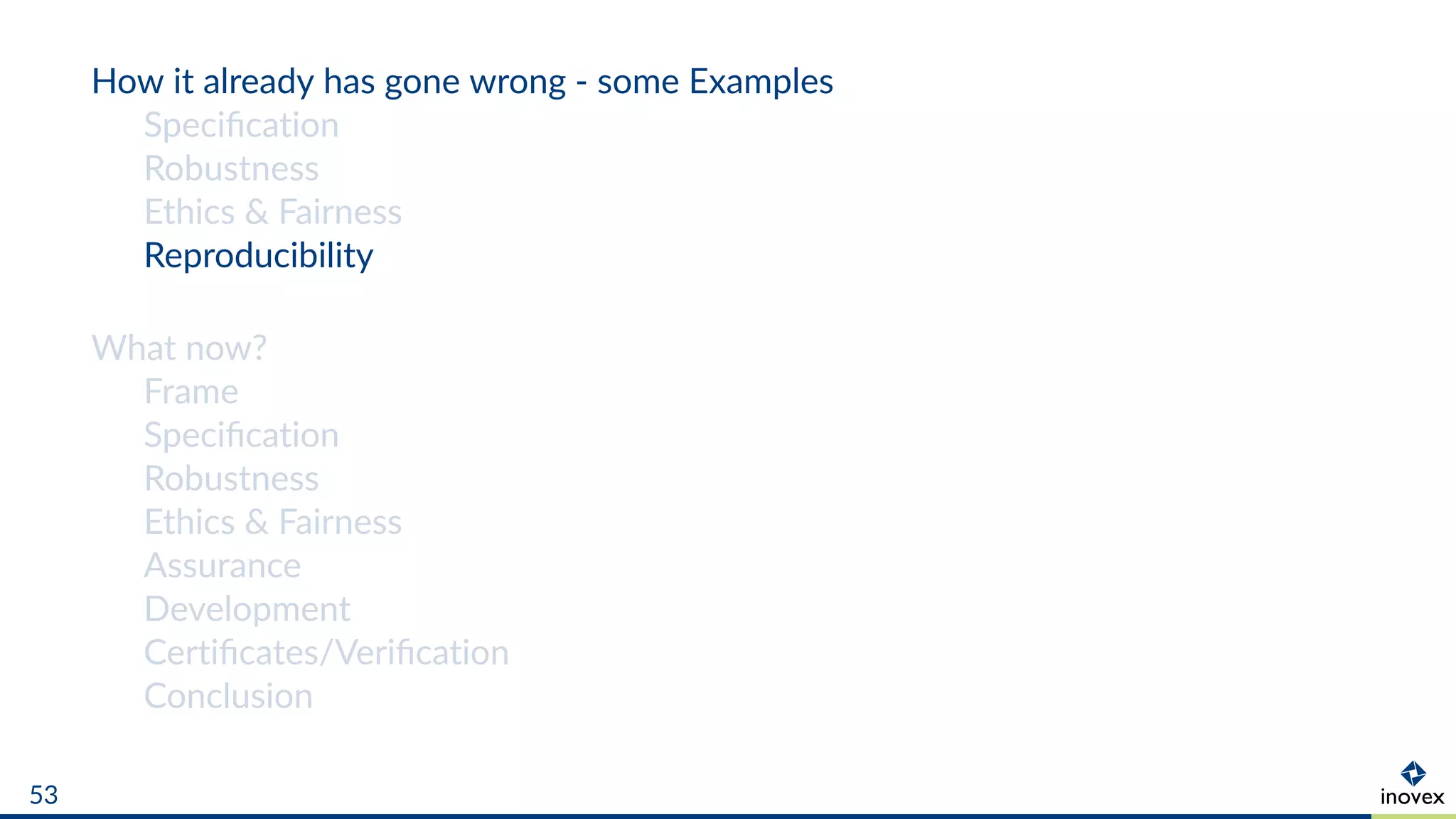How it already has gone wrong - some Examples
Speciﬁcation
Robustness
Ethics & Fairness
Reproducibility
What now?
Frame
Speciﬁcation
Robustness
Ethics & Fairness
Assurance
Development
Certiﬁcates/Veriﬁcation
Conclusion
53
 