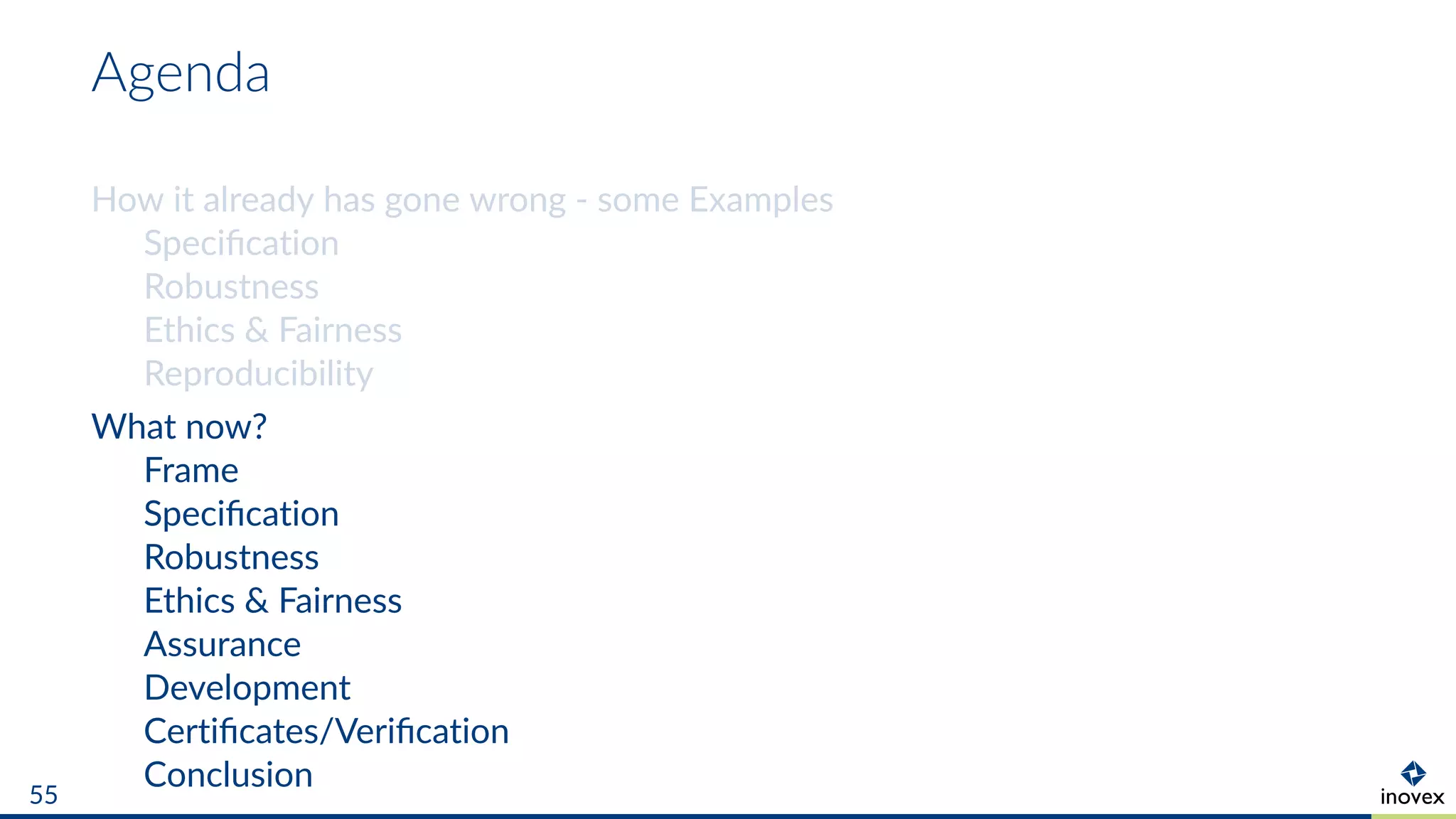 Agenda
How it already has gone wrong - some Examples
Speciﬁcation
Robustness
Ethics & Fairness
Reproducibility
What now?
Frame
Speciﬁcation
Robustness
Ethics & Fairness
Assurance
Development
Certiﬁcates/Veriﬁcation
Conclusion55
 