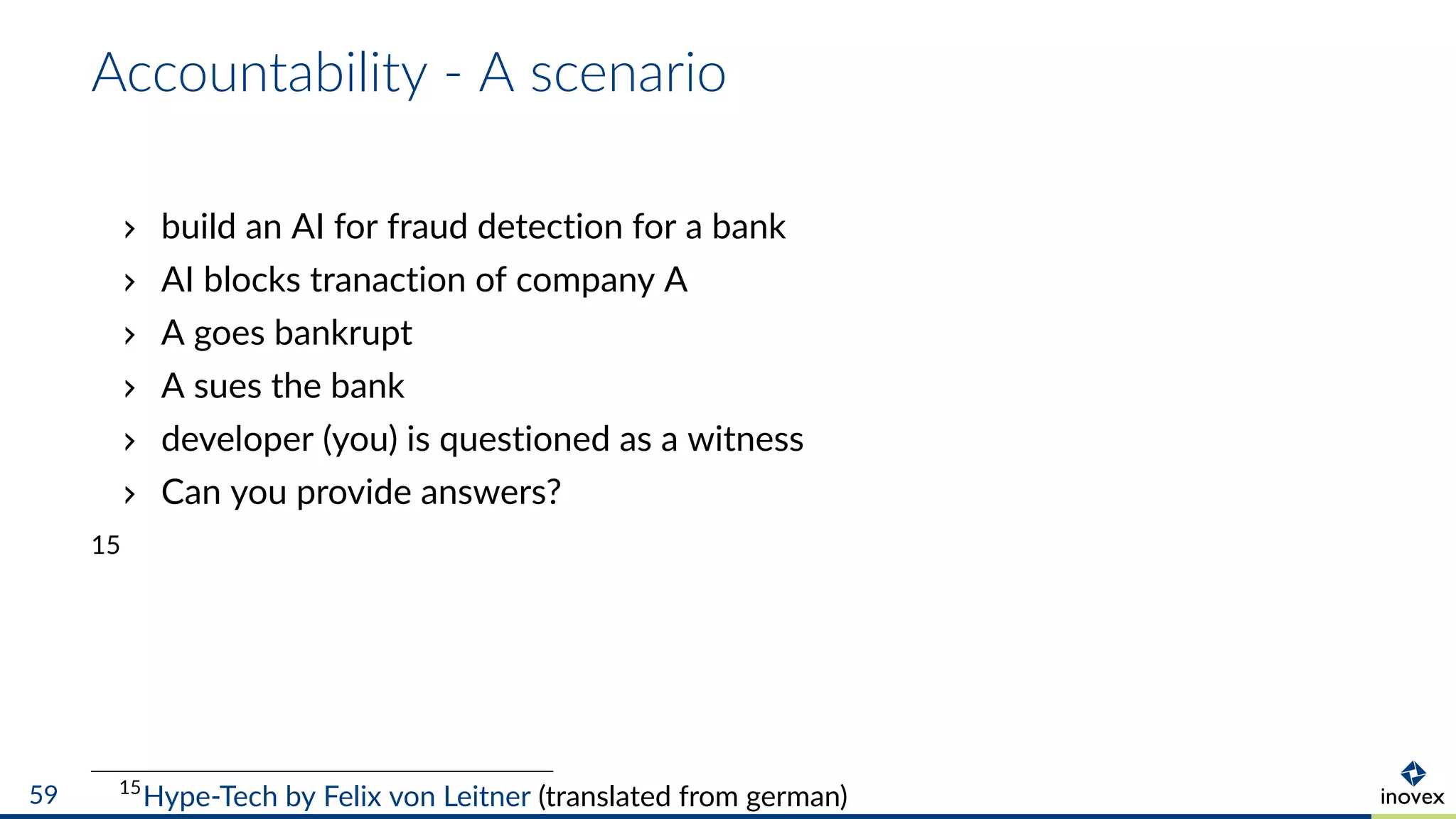 Accountability - A scenario
build an AI for fraud detection for a bank
AI blocks tranaction of company A
A goes bankrupt
A sues the bank
developer (you) is questioned as a witness
Can you provide answers?
15
15
Hype-Tech by Felix von Leitner (translated from german)59
 