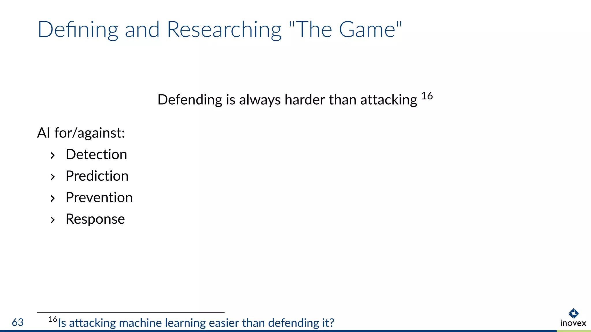 Deﬁning and Researching "The Game"
Defending is always harder than attacking 16
AI for/against:
Detection
Prediction
Prevention
Response
16
Is attacking machine learning easier than defending it?63
 