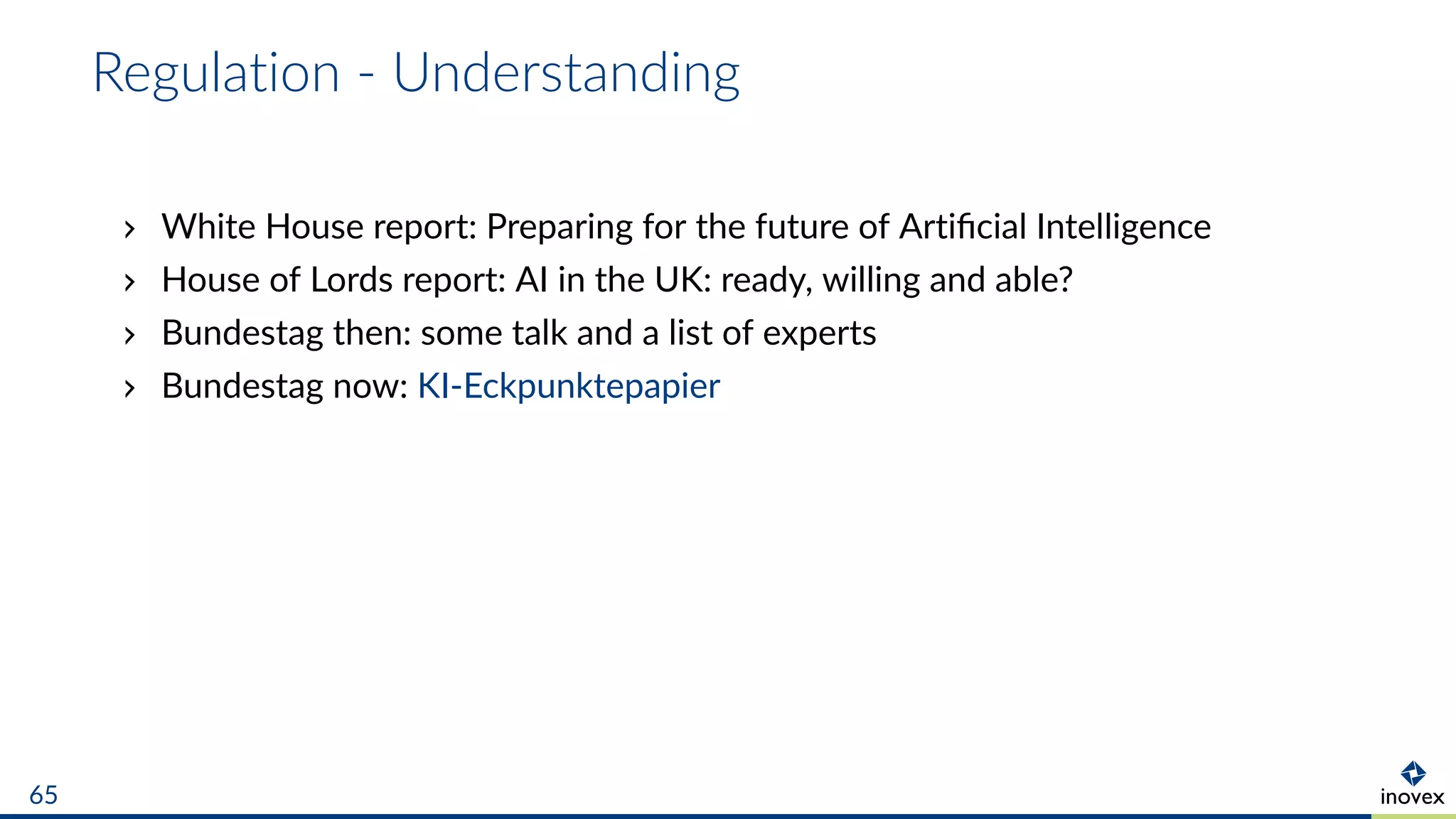 Regulation - Understanding
White House report: Preparing for the future of Artiﬁcial Intelligence
House of Lords report: AI in the UK: ready, willing and able?
Bundestag then: some talk and a list of experts
Bundestag now: KI-Eckpunktepapier
65
 