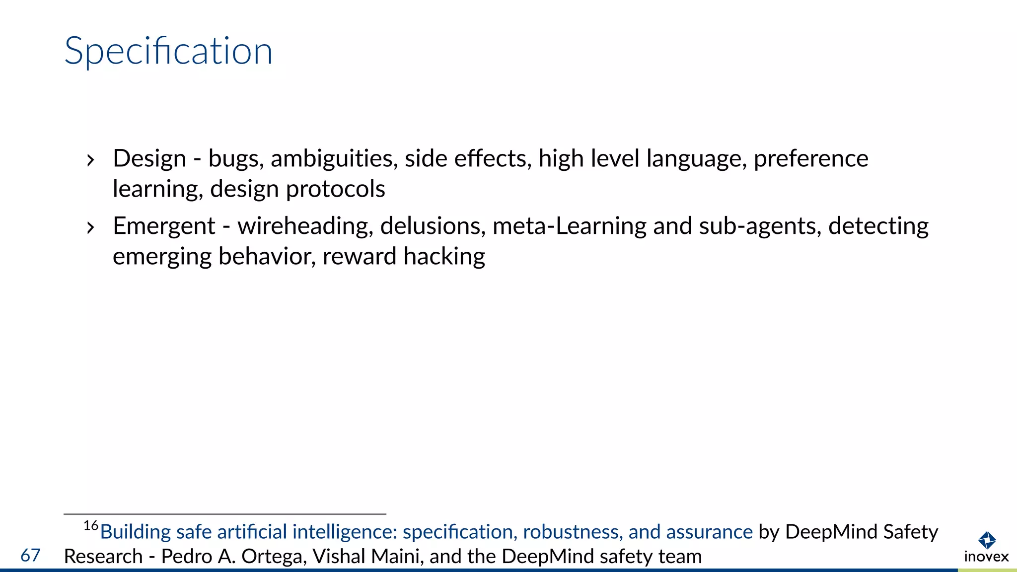 Speciﬁcation
Design - bugs, ambiguities, side eﬀects, high level language, preference
learning, design protocols
Emergent - wireheading, delusions, meta-Learning and sub-agents, detecting
emerging behavior, reward hacking
16
Building safe artiﬁcial intelligence: speciﬁcation, robustness, and assurance by DeepMind Safety
Research - Pedro A. Ortega, Vishal Maini, and the DeepMind safety team67
 