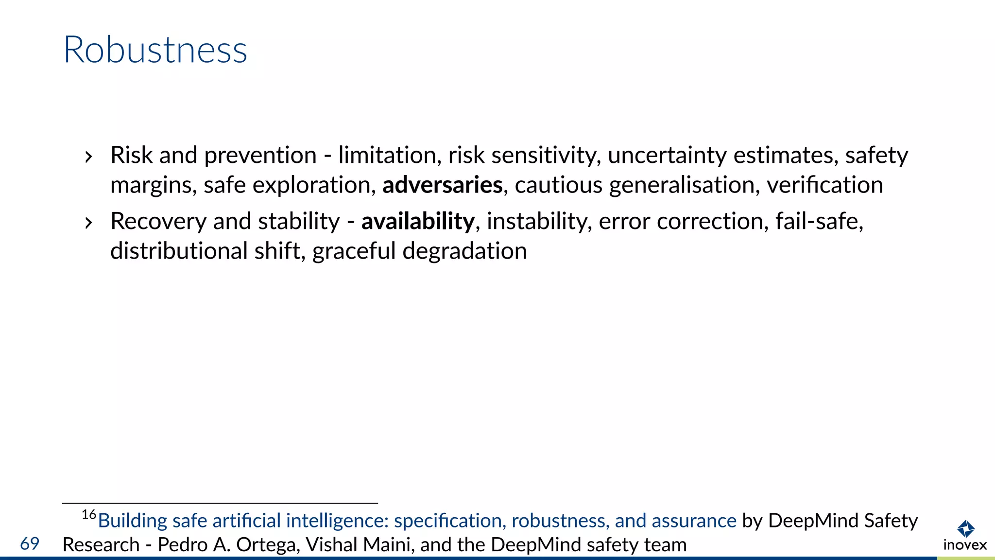 Robustness
Risk and prevention - limitation, risk sensitivity, uncertainty estimates, safety
margins, safe exploration, adversaries, cautious generalisation, veriﬁcation
Recovery and stability - availability, instability, error correction, fail-safe,
distributional shift, graceful degradation
16
Building safe artiﬁcial intelligence: speciﬁcation, robustness, and assurance by DeepMind Safety
Research - Pedro A. Ortega, Vishal Maini, and the DeepMind safety team69
 
