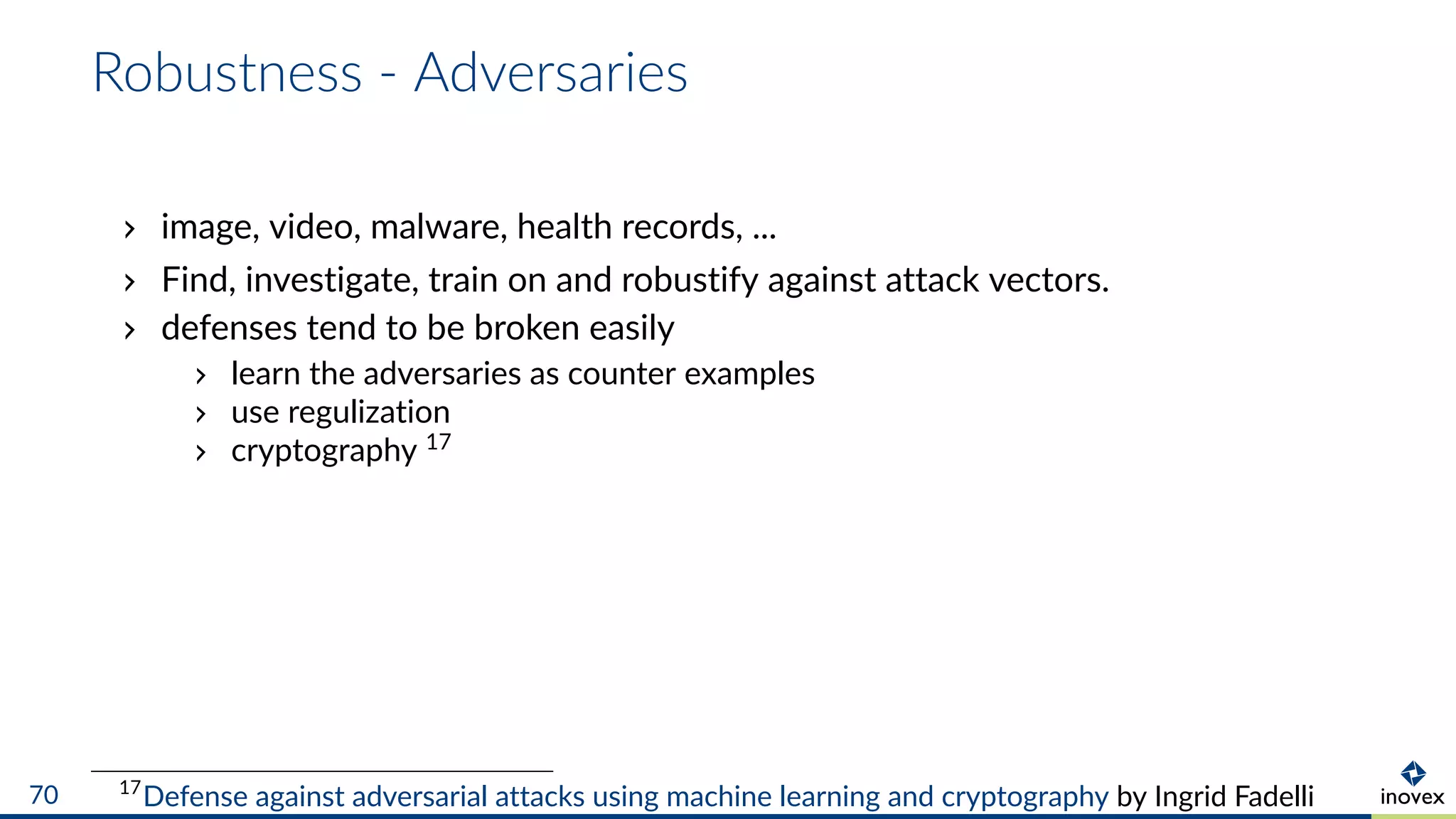 Robustness - Adversaries
image, video, malware, health records, ...
Find, investigate, train on and robustify against attack vectors.
defenses tend to be broken easily
learn the adversaries as counter examples
use regulization
cryptography 17
17
Defense against adversarial attacks using machine learning and cryptography by Ingrid Fadelli70
 