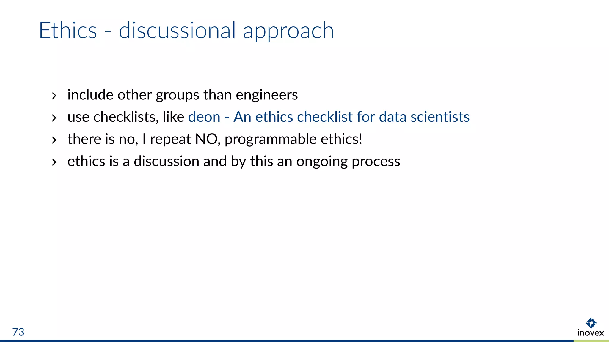 Ethics - discussional approach
include other groups than engineers
use checklists, like deon - An ethics checklist for data scientists
there is no, I repeat NO, programmable ethics!
ethics is a discussion and by this an ongoing process
73
 