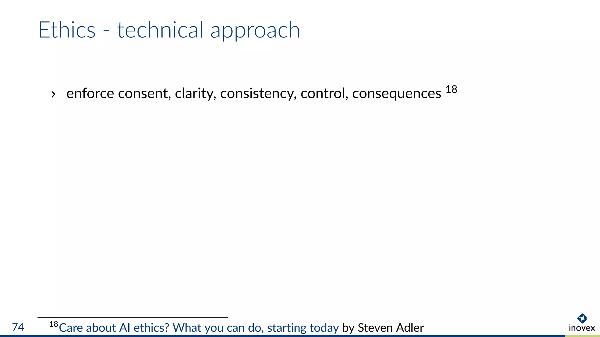 Ethics - technical approach
enforce consent, clarity, consistency, control, consequences 18
18
Care about AI ethics? What you can do, starting today by Steven Adler74
 