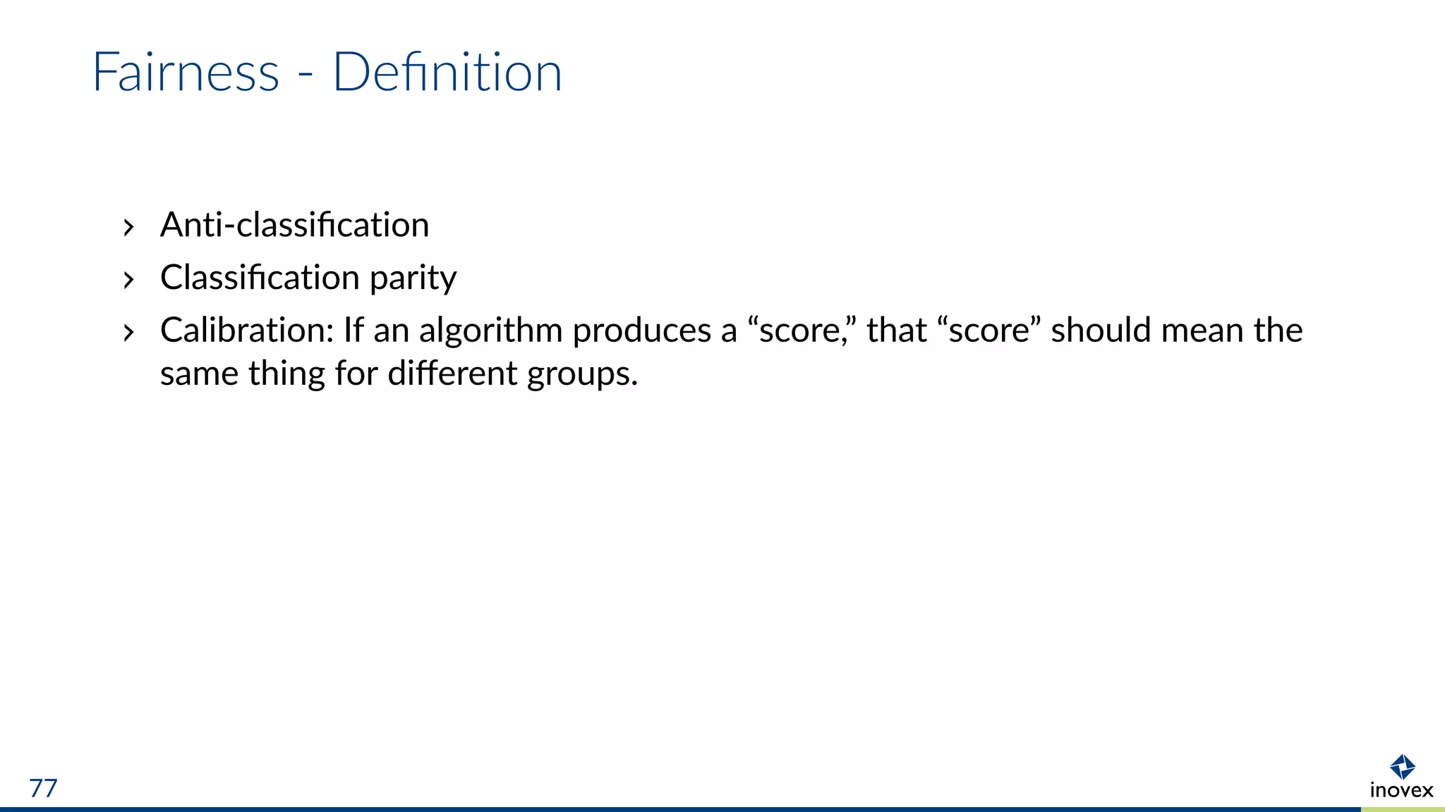 Fairness - Deﬁnition
Anti-classiﬁcation
Classiﬁcation parity
Calibration: If an algorithm produces a “score,” that “score” should mean the
same thing for diﬀerent groups.
77
 