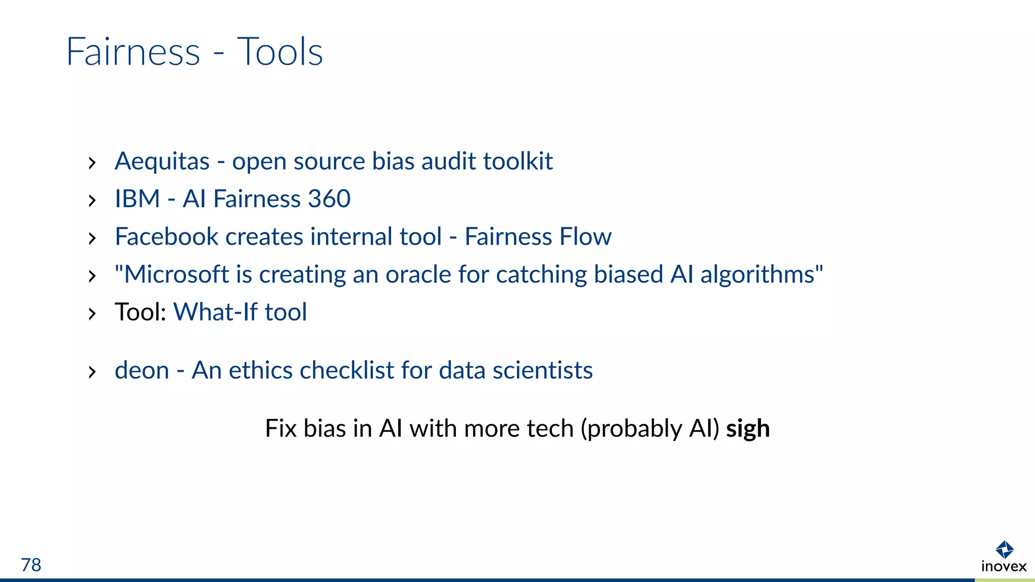 Fairness - Tools
Aequitas - open source bias audit toolkit
IBM - AI Fairness 360
Facebook creates internal tool - Fairness Flow
"Microsoft is creating an oracle for catching biased AI algorithms"
Tool: What-If tool
deon - An ethics checklist for data scientists
Fix bias in AI with more tech (probably AI) sigh
78
 