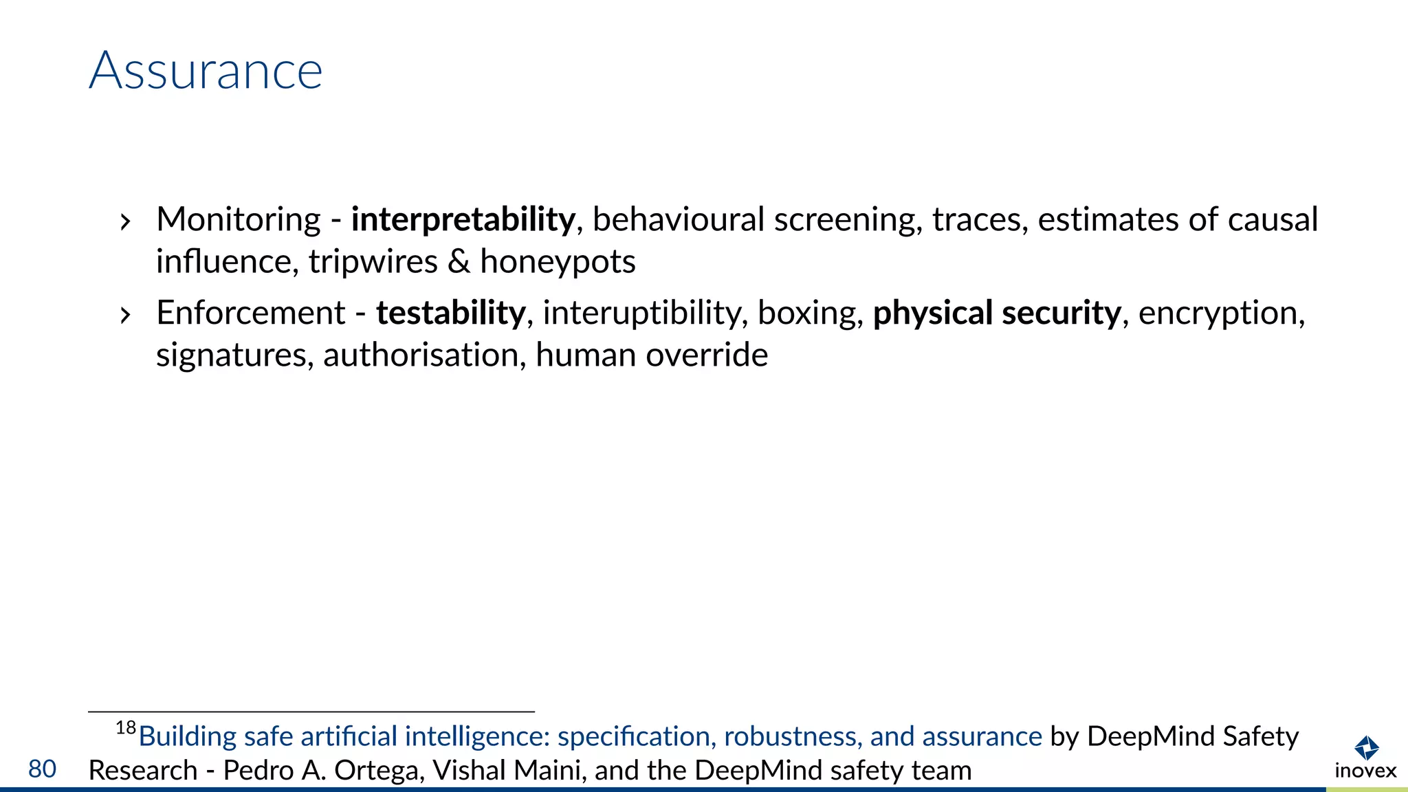Assurance
Monitoring - interpretability, behavioural screening, traces, estimates of causal
inﬂuence, tripwires & honeypots
Enforcement - testability, interuptibility, boxing, physical security, encryption,
signatures, authorisation, human override
18
Building safe artiﬁcial intelligence: speciﬁcation, robustness, and assurance by DeepMind Safety
Research - Pedro A. Ortega, Vishal Maini, and the DeepMind safety team80
 