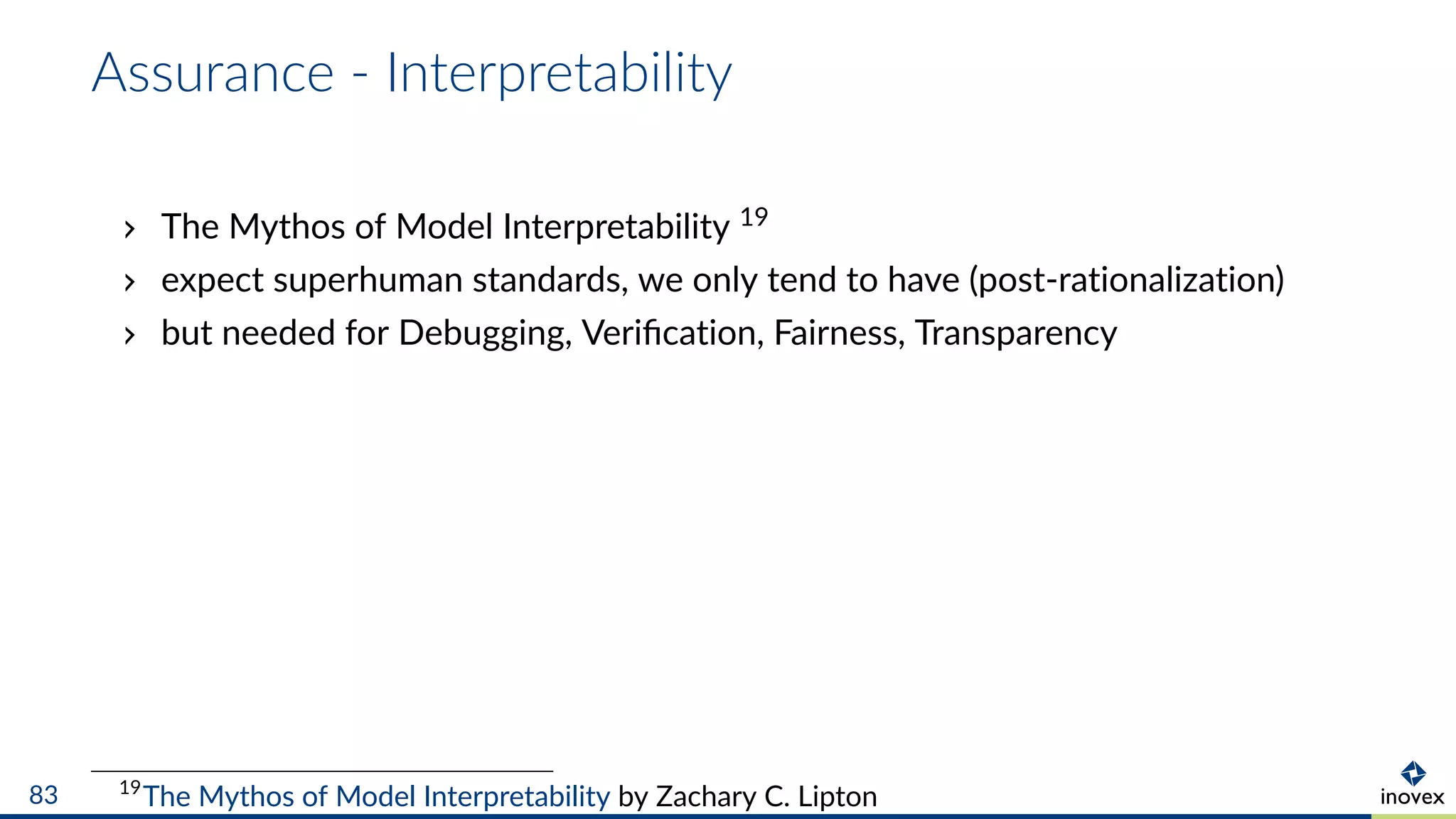 Assurance - Interpretability
The Mythos of Model Interpretability 19
expect superhuman standards, we only tend to have (post-rationalization)
but needed for Debugging, Veriﬁcation, Fairness, Transparency
19
The Mythos of Model Interpretability by Zachary C. Lipton83
 